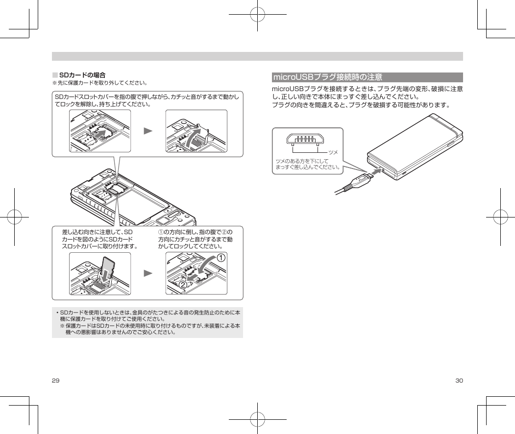 29 30■SDカードの場合※先に保護カードを取り外してください。SDカードスロットカバーを指の腹で押しながら、カチッと音がするまで動かしてロックを解除し、持ち上げてください。差し込 む向きに注 意して 、SDカードを図のようにSDカードスロットカバーに取り付けます。①の方向に倒し、指の腹で②の方向にカチッと音がするまで動かしてロックしてください。•SDカードを使用しないときは、金具のがたつきによる音の発生防止のために本機に保護カードを取り付けてご使用ください。※保護カードはSDカードの未使用時に取り付けるものですが、未装着による本機への悪影響はありませんのでご安心ください。microUSBプラグ接続時の注意microUSBプラグを接続するときは、プラグ先端の変形、破損に注意し、正しい向きで本体にまっすぐ差し込んでください。プラグの向きを間違えると、プラグを破損する可能性があります。ツメのある方を下にしてまっすぐ差し込んでください。ツメ