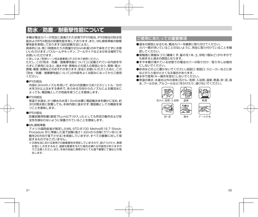 31 32防水／防塵／耐衝撃性能について本機は電池カバーが完全に装着された状態でIPX5相当、IPX8相当の防水性能およびIP5X相当の防塵性能を有しております。また、MIL規格準拠の耐衝撃性能を実現しております（当社試験方法による）。具体的には、雨（1時間あたりの雨量が20mm未満）の中で傘をささずにお使いいただけます。バスルームやキッチン、プールサイドなど水がある場所でもお使いいただけます。※詳しくは、「利用シーン別注意事項」（P.33）をご参照ください。ただし、この「防水／防塵／耐衝撃性能について」に記載されている内容を守らずにご使用になると、浸水や砂・異物などの混入の原因となり、発熱・発火・感電・傷害・故障などのおそれがあります。安全にお使いいただくために、この「防水／防塵／耐衝撃性能について」の内容をよくお読みになってからご使用ください。●IPX5相当内径6.3mmのノズルを用いて、約3mの距離から約12.5リットル／分の水を3分以上注水する条件で、あらゆる方向からのノズルによる噴流水によっても、電話機としての性能を保つことを意味します。●IPX8相当常温で水道水、かつ静水の水深1.5mの水槽に電話機本体を静かに沈め、約30分間水底に放置しても、本体内部に浸水せず、電話機としての機能を保つことを意味します。●IP5X相当防塵試験用粉塵（直径75μm以下）が入ったとしても所定の動作および安全性を損なわないように保護されていることを意味します。●MIL規格準拠アメリカ国防総省が制定したMIL-STD-810GMethod516.7：Shock-ProcedureⅣに準拠した落下試験（高さ1.22mから合板（ラワン材）に本機を26方向で落下させる）を実施していますが、すべての衝撃に対して保証するものではございません。※日常生活における使用での耐衝撃性を想定していますので、投げつけたり、無理な落とし方をするなど、過度な衝撃を与えた場合は壊れる可能性がありますのでご注意ください。また、本体の性能に異常がなくても落下衝撃にて傷などが発生します。ご使用にあたっての重要事項●浸水の原因となるため、電池カバーを確実に取り付けてください。カバー類が浮いていることのないように、完全に取り付けていることを確認してください。●接触面に微細なゴミ（繊維くず、髪の毛1本、土、砂粒1個など）がわずかでも挟まると浸水の原因となります。●手や本機が濡れている状態での電池カバーの取り付け／取り外しは絶対にしないでください。●砂浜などの上に置かないでください。送話口・受話口・スピーカーなどに砂などが入り音が小さくなる場合があります。●水中で使用（キー操作を含む）しないでください。●常温の真水・水道水以外の液体（石けん・洗剤・入浴剤、温泉、熱湯、砂・泥 、海水、プールの水、アルコールなど）をかけたり、浸けないでください。石けん・洗 剤・入 浴 剤海水 プールの水温泉 熱湯砂・泥