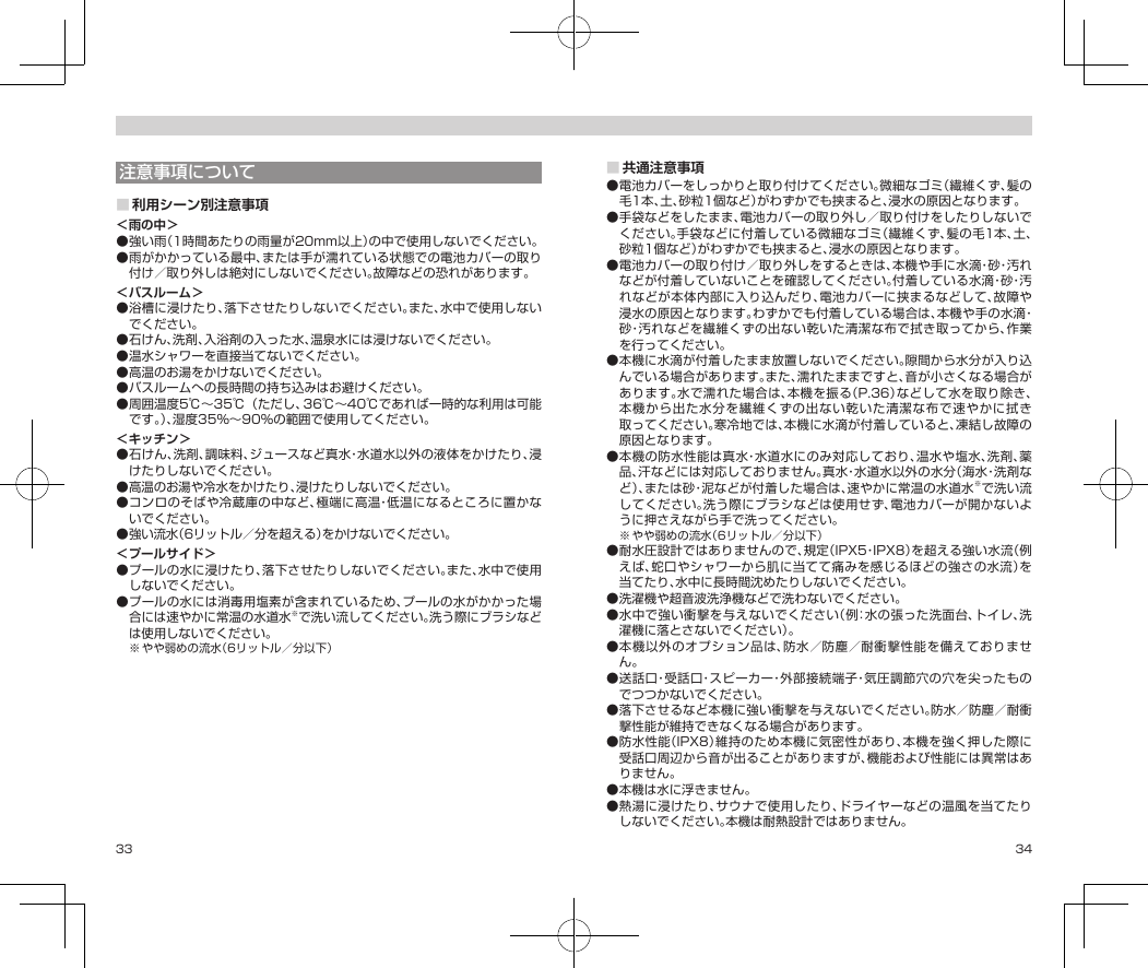 33 34注意事項について■利用シーン別注意事項＜雨の中＞●強い雨（1時間あたりの雨量が20mm以上）の中で使用しないでください。●雨がかかっている最中、または手が濡れている状態での電池カバーの取り付け／取り外しは絶対にしないでください。故障などの恐れがあります。＜バスルーム＞●浴槽に浸けたり、落下させたりしないでください。また、水中で使用しないでください。●石けん、洗剤、入浴剤の入った水、温泉水には浸けないでください。●温水シャワーを直接当てないでください。●高温のお湯をかけないでください。●バスルームへの長時間の持ち込みはお避けください。●周囲温度5℃〜35℃（ただし、36℃〜40℃であれば一時的な利用は可能です。）、湿度35％〜90％の範囲で使用してください。＜キッチン＞●石けん、洗剤、調味料、ジュースなど真水・水道水以外の液体をかけたり、浸けたりしないでください。●高温のお湯や冷水をかけたり、浸けたりしないでください。●コンロのそばや冷蔵庫の中など、極端に高温・低温になるところに置かないでください。●強い流水（6リットル／分を超える）をかけないでください。＜プールサイド＞●プールの水に浸けたり、落下させたりしないでください。また、水中で使用しないでください。●プールの水には消毒用塩素が含まれているため、プールの水がかかった場合には速やかに常温の水道水※で洗い流してください。洗う際にブラシなどは使用しないでください。※やや弱めの流水（6リットル／分以下）■共通注意事項●電池カバーをしっかりと取り付けてください。微細なゴミ（繊維くず、髪の毛1本、土、砂粒1個など）がわずかでも挟まると、浸水の原因となります。●手袋などをしたまま、電池カバーの取り外し／取り付けをしたりしないでください。手袋などに付着している微細なゴミ（繊維くず、髪の毛1本、土、砂粒1個など）がわずかでも挟まると、浸水の原因となります。●電池カバーの取り付け／取り外しをするときは、本機や手に水滴・砂・汚れなどが付着していないことを確認してください。付着している水滴・砂・汚れなどが本体内部に入り込んだり、電池カバーに挟まるなどして、故障や浸水の原因となります。わずかでも付着している場合は、本機や手の水滴・砂・汚れなどを繊維くずの出ない乾いた清潔な布で拭き取ってから、作業を行ってください。●本機に水滴が付着したまま放置しないでください。隙間から水分が入り込んでいる場合があります。また、濡れたままですと、音が小さくなる場合があります。水で濡れた場合は、本機を振る（P.36）などして水を取り除き、本機から出た水分を繊維くずの出ない乾いた清潔な布で速やかに拭き取ってください。寒冷地では、本機に水滴が付着していると、凍結し故障の原因となります。●本機の防水性能は真水・水道水にのみ対応しており、温水や塩水、洗剤、薬品、汗などには対応しておりません。真水・水道水以外の水分（海水・洗剤など）、または砂・泥などが付着した場合は、速やかに常温の水道水※で洗い流してください。洗う際にブラシなどは使用せず、電池カバーが開かないように押さえながら手で洗ってください。※やや弱めの流水（6リットル／分以下）●耐水圧設計ではありませんので、規定（IPX5・IPX8）を超える強い水流（例えば、蛇口やシャワーから肌に当てて痛みを感じるほどの強さの水流）を当てたり、水中に長時間沈めたりしないでください。●洗濯機や超音波洗浄機などで洗わないでください。●水中で強い衝撃を与えないでください（例：水の張った洗面台、トイレ、洗濯機に落とさないでください）。●本機以外のオプション品は、防水／防塵／耐衝撃性能を備えておりません。●送話口・受話口・スピーカー・外部接続端子・気圧調節穴の穴を尖ったものでつつかないでください。●落下させるなど本機に強い衝撃を与えないでください。防水／防塵／耐衝撃性能が維持できなくなる場合があります。●防水性能（IPX8）維持のため本機に気密性があり、本機を強く押した際に受話口周辺から音が出ることがありますが、機能および性能には異常はありません。●本機は水に浮きません。●熱湯に浸けたり、サウナで使用したり、ドライヤーなどの温風を当てたりしないでください。本機は耐熱設計ではありません。