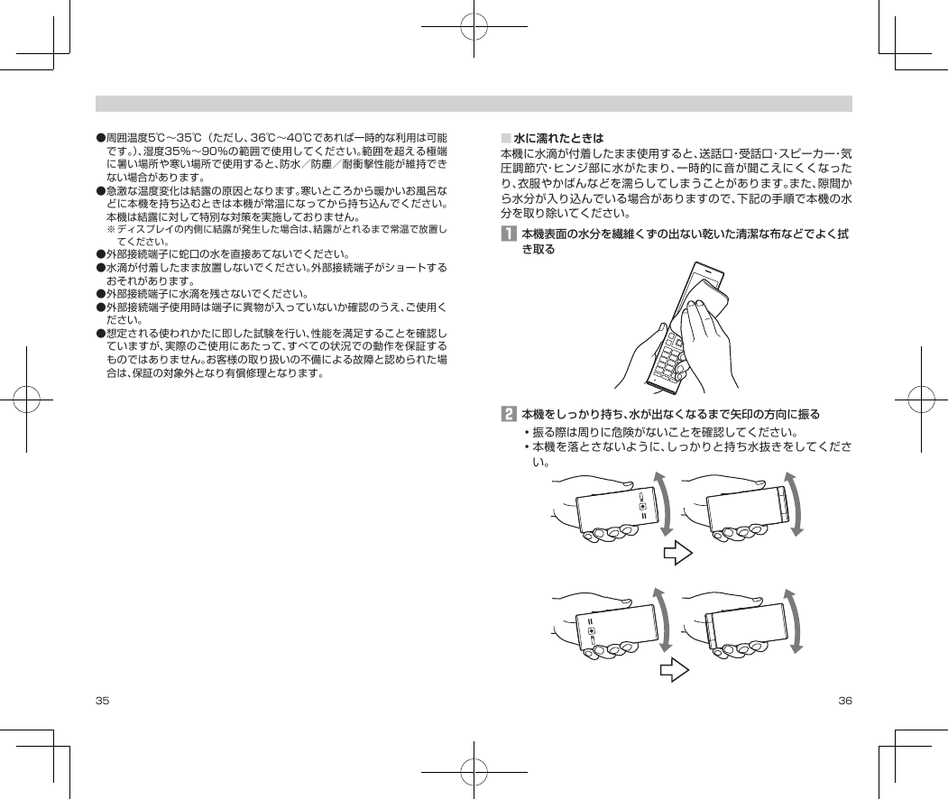 35 36●周囲温度5℃〜35℃（ただし、36℃〜40℃であれば一時的な利用は可能です。）、湿度35％〜90％の範囲で使用してください。範囲を超える極端に暑い場所や寒い場所で使用すると、防水／防塵／耐衝撃性能が維持できない場合があります。●急激な温度変化は結露の原因となります。寒いところから暖かいお風呂などに本機を持ち込むときは本機が常温になってから持ち込んでください。本機は結露に対して特別な対策を実施しておりません。※ディスプレイの内側に結露が発生した場合は、結露がとれるまで常温で放置してください。●外部接続端子に蛇口の水を直接あてないでください。●水滴が付着したまま放置しないでください。外部接続端子がショートするおそれがあります。●外部接続端子に水滴を残さないでください。●外部接続端子使用時は端子に異物が入っていないか確認のうえ、ご使用ください。●想定される使われかたに即した試験を行い、性能を満足することを確認していますが、実際のご使用にあたって、すべての状況での動作を保証するものではありません。お客様の取り扱いの不備による故障と認められた場合は、保証の対象外となり有償修理となります。■水に濡れたときは本機に水滴が付着したまま使用すると、送話口・受話口・スピーカー・気圧調節穴・ヒンジ部に水がたまり、一時的に音が聞こえにくくなったり、衣服やかばんなどを濡らしてしまうことがあります。また、隙間から水分が入り込んでいる場合がありますので、下記の手順で本機の水分を取り除いてください。󱈠本機表面の水分を繊維くずの出ない乾いた清潔な布などでよく拭き取る󱈢本機をしっかり持ち、水が出なくなるまで矢印の方向に振る•振る際は周りに危険がないことを確認してください。•本機を落とさないように、しっかりと持ち水抜きをしてください。