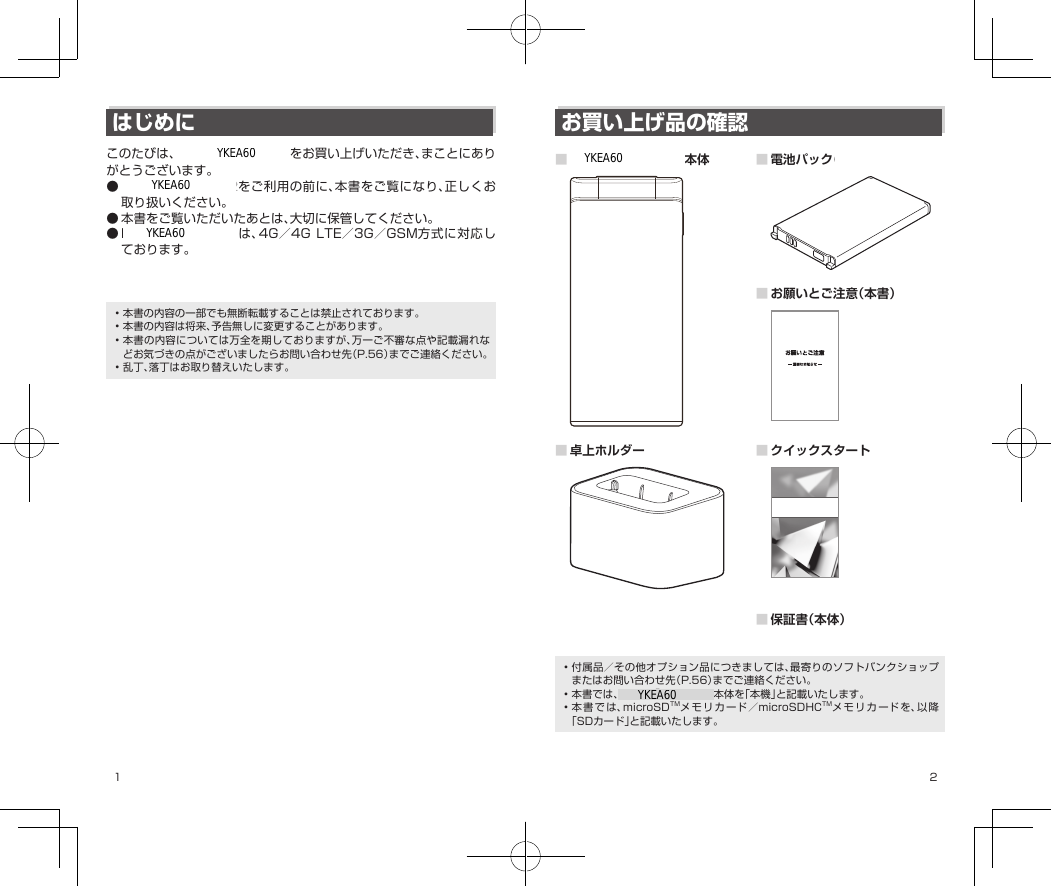 1 2はじめにこのたびは、DIGNO®ケータイ2をお買い上げいただき、まことにありがとうございます。●DIGNO®ケータイ2をご利用の前に、本書をご覧になり、正しくお取り扱いください。●本書をご覧いただいたあとは、大切に保管してください。●DIGNO® ケータイ2は、4G／4GLTE／3G／GSM方式に対応しております。※SoftBank4Gは、第3.5世代移動通信システム以上の技術に対しても4Gの呼称を認めるという国際電気通信連合（ITU）の声明に基づきサービス名称として使用しています。•本書の内容の一部でも無断転載することは禁止されております。•本書の内容は将来、予告無しに変更することがあります。•本書の内容については万全を期しておりますが、万一ご不審な点や記載漏れなどお気づきの点がございましたらお問い合わせ先（P.56）までご連絡ください。•乱丁、落丁はお取り替えいたします。お買い上げ品の確認■DIGNO®ケータイ2本体 ■電池パック（KYBAQ1）■お願いとご注意（本書）■卓上ホルダー（KYEAQ1） ■クイックスタートクイックスタート■保証書（本体）•付属品／その他オプション品につきましては、最寄りのソフトバンクショップまたはお問い合わせ先（P.56）までご連絡ください。•本書では、DIGNO®ケータイ2本体を「本機」と記載いたします。•本書では、microSDTMメモリカード／microSDHCTMメモリカードを、以降「SDカード」と記載いたします。YKEA60YKEA60YKEA60YKEA60YKEA60