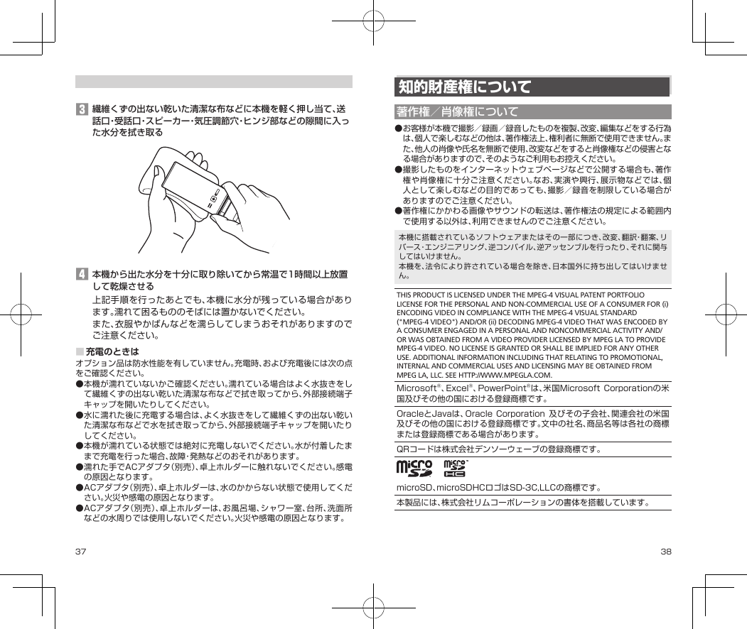 37 38知的財産権について著作権／肖像権について●お客様が本機で撮影／録画／録音したものを複製、改変、編集などをする行為は、個人で楽しむなどの他は、著作権法上、権利者に無断で使用できません。また、他人の肖像や氏名を無断で使用、改変などをすると肖像権などの侵害となる場合がありますので、そのようなご利用もお控えください。●撮影したものをインターネットウェブページなどで公開する場合も、著作権や肖像権に十分ご注意ください。なお、実演や興行、展示物などでは、個人として楽しむなどの目的であっても、撮影／録音を制限している場合がありますのでご注意ください。●著作権にかかわる画像やサウンドの転送は、著作権法の規定による範囲内で使用する以外は、利用できませんのでご注意ください。本機に搭載されているソフトウェアまたはその一部につき、改変、翻訳・翻案、リバース・エンジニアリング、逆コンパイル、逆アッセンブルを行ったり、それに関与してはいけません。本機を、法令により許されている場合を除き、日本国外に持ち出してはいけません。THIS PRODUCT IS LICENSED UNDER THE MPEG-4 VISUAL PATENT PORTFOLIO LICENSE FOR THE PERSONAL AND NON-COMMERCIAL USE OF A CONSUMER FOR (i) ENCODING VIDEO IN COMPLIANCE WITH THE MPEG-4 VISUAL STANDARD (&quot;MPEG-4 VIDEO&quot;) AND/OR (ii) DECODING MPEG-4 VIDEO THAT WAS ENCODED BY A CONSUMER ENGAGED IN A PERSONAL AND NONCOMMERCIAL ACTIVITY AND/OR WAS OBTAINED FROM A VIDEO PROVIDER LICENSED BY MPEG LA TO PROVIDE MPEG-4 VIDEO. NO LICENSE IS GRANTED OR SHALL BE IMPLIED FOR ANY OTHER USE. ADDITIONAL INFORMATION INCLUDING THAT RELATING TO PROMOTIONAL, INTERNAL AND COMMERCIAL USES AND LICENSING MAY BE OBTAINED FROM MPEG LA, LLC. SEE HTTP://WWW.MPEGLA.COM.Microsoft®、Excel®、PowerPoint®は、米国MicrosoftCorporationの米国及びその他の国における登録商標です。OracleとJavaは、Oracle Corporation 及びその子会社、関連会社の米国及びその他の国における登録商標です。文中の社名、商品名等は各社の商標または登録商標である場合があります。QRコードは株式会社デンソーウェーブの登録商標です。  microSD、microSDHCロゴはSD-3C,LLCの商標です。本製品には、株式会社リムコーポレーションの書体を搭載しています。󱈤繊維くずの出ない乾いた清潔な布などに本機を軽く押し当て、送話口・受話口・スピーカー・気圧調節穴・ヒンジ部などの隙間に入った水分を拭き取る󱈦本機から出た水分を十分に取り除いてから常温で1時間以上放置して乾燥させる上記手順を行ったあとでも、本機に水分が残っている場合があります。濡れて困るもののそばには置かないでください。また、衣服やかばんなどを濡らしてしまうおそれがありますのでご注意ください。■充電のときはオプション品は防水性能を有していません。充電時、および充電後には次の点をご確認ください。●本機が濡れていないかご確認ください。濡れている場合はよく水抜きをして繊維くずの出ない乾いた清潔な布などで拭き取ってから、外部接続端子キャップを開いたりしてください。●水に濡れた後に充電する場合は、よく水抜きをして繊維くずの出ない乾いた清潔な布などで水を拭き取ってから、外部接続端子キャップを開いたりしてください。●本機が濡れている状態では絶対に充電しないでください。水が付着したままで充電を行った場合、故障・発熱などのおそれがあります。●濡れた手でACアダプタ（別売）、卓上ホルダーに触れないでください。感電の原因となります。●ACアダプタ（別売）、卓上ホルダーは、水のかからない状態で使用してください。火災や感電の原因となります。●ACアダプタ（別売）、卓上ホルダーは、お風呂場、シャワー室、台所、洗面所などの水周りでは使用しないでください。火災や感電の原因となります。