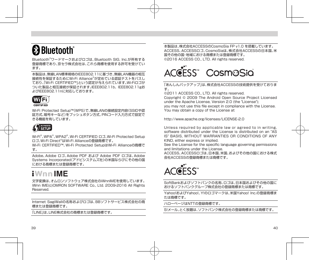 39 40Bluetooth®ワードマークおよびロゴは、BluetoothSIG, Inc.が所有する登録商標であり、京セラ株式会社は、これら商標を使用する許可を受けています。本製品は、無線LAN標準規格のIEEE802.11に基づき、無線LAN機器の相互接続性を保証するためにWi-FiAlliance®が定めている認証テストをパスしており、「Wi-FiCERTIFIED™」という認定が与えられています。Wi-Fiロゴがついた製品と相互接続が保証されます。IEEE802.11b、IEEE802.11gおよびIEEE802.11nに対応しております。Wi-FiProtected Setup™（WPS）で、無線LANの接続設定内容（SSIDや認証方式、暗号キーなど）をプッシュボタン方式、PINコード入力方式で設定できる機能を有しています。Wi-Fi®、WPA®、WPA2®、Wi-FiCERTIFIEDロゴ、Wi-FiProtectedSetupロゴ、Wi-FiDirect®はWi-FiAllianceの登録商標です。Wi-FiCERTIFIED™、Wi-Fi Protected SetupはWi-FiAllianceの商標です。Adobe、Adobe ロゴ、Adobe PDF およびAdobePDFロゴは、AdobeSystemsIncorporated（アドビシステムズ社）の米国ならびにその他の国における商標または登録商標です。文字変換は、オムロンソフトウェア株式会社のiWnnIMEを使用しています。iWnnIME(c)OMRONSOFTWARECo.,Ltd.2009-2016AllRightsReserved.「すぐ文字」、「DIGNO®」は京セラ株式会社の登録商標です。InternetSagiWallの名称およびロゴは、BBソフトサービス株式会社の商標または登録商標です。「LINE」は、LINE株式会社の商標または登録商標です。本製品は、株式会社ACCESSのCosmoSiaFPv1.0を搭載しています。ACCESS、ACCESSロゴ、CosmoSiaは、株式会社ACCESSの日本国、米国その他の国・地域における商標または登録商標です。©2016ACCESSCO.,LTD.Allrightsreserved.  「あんしんバックアップ」は、株式会社ACCESSの技術提供を受けております。©2011ACCESSCO.,LTD.Allrightsreserved.Copyright©2009 The AndroidOpenSourceProjectLicensedundertheApacheLicense,Version2.0(the&quot;License&quot;);youmaynotusethisfileexceptincompliancewiththeLicense.YoumayobtainacopyoftheLicenseathttp://www.apache.org/licenses/LICENSE-2.0Unlessrequiredbyapplicablelaworagreedtoinwriting,softwaredistributed under theLicenseis distributed on an&quot;ASIS&quot;BASIS,WITHOUTWARRANTIESORCONDITIONSOFANYKIND,eitherexpressorimplied.SeetheLicenseforthespecificlanguagegoverningpermissionsandlimitationsundertheLicense.ACCESS、ACCESSロゴは、日本国、米国、およびその他の国における株式会社ACCESSの登録商標または商標です。SoftBankおよびソフトバンクの名称、ロゴは、日本国およびその他の国におけるソフトバンクグループ株式会社の登録商標または商標です。Yahoo!およびYahoo!、Y!のロゴマークは、米国Yahoo! Inc.の登録商標または商標です。ハローページはNTTの登録商標です。S!メール、とく放題は、ソフトバンク株式会社の登録商標または商標です。