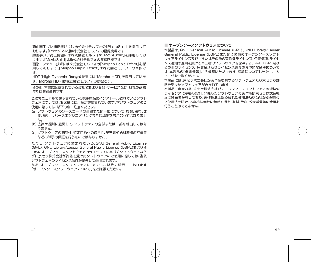 41 42静止画手ブレ補正機能には株式会社モルフォの「PhotoSolid」を採用しております。「PhotoSolid」は株式会社モルフォの登録商標です。動画手ブレ補正機能には株式会社モルフォの「MovieSolid」を採用しております。「MovieSolid」は株式会社モルフォの登録商標です。画像エフェクト技術には株式会社モルフォの「MorphoRapidEffect」を採用しております。「MorphoRapidEffect」は株式会社モルフォの商標です。HDR（High Dynamic Range）技術には「Morpho HDR」を採用しています。「MorphoHDR」は株式会社モルフォの商標です。その他、本書に記載されている会社名および商品・サービス名は、各社の商標または登録商標です。このマニュアルで説明されている携帯電話にインストールされているソフトウェアについては、お客様に使用権が許諾されています。本ソフトウェアのご使用に際しては、以下の点に注意ください。（a）ソフトウェアのソースコードの全部または一部について、複製、頒布、改変、解析、リバースエンジニアリングまたは導出をおこなってはなりません。（b）法律や規則に違反して、ソフトウェアの全部または一部を輸出してはなりません。（c）ソフトウェアの商品性、特定目的への適合性、第三者知的財産権の不侵害などの黙示の保証を行うものではありません。ただし、ソフトウェアに含まれている、GNUGeneralPublicLicense（GPL）、GNULibrary/LesserGeneralPublicLicense（LGPL）およびその他のオープンソースソフトウェアのライセンスに基づくソフトウェアならびに京セラ株式会社が許諾を受けたソフトウェアのご使用に際しては、当該ソフトウェアのライセンス条件が優先して適用されます。なお、オープンソースソフトウェアについては、以降に明示しております「オープンソースソフトウェアについて」をご確認ください。■オープンソースソフトウェアについて本製品は、GNUGeneralPublic License（GPL）、GNU Library/LesserGeneralPublicLicense（LGPL）またはその他のオープンソースソフトウェアライセンス及び／またはその他の著作権ライセンス、免責条項、ライセンス通知の適用を受ける第三者のソフトウェアを含みます。GPL、LGPL及びその他のライセンス、免責条項及びライセンス通知の具体的な条件については、本製品の「端末情報」から参照いただけます。詳細については当社ホームページをご覧ください。本製品には、京セラ株式会社が著作権を有するソフトウェア及び京セラが許諾を受けたソフトウェアが含まれています。本製品に含まれる、京セラ株式会社がオープンソースソフトウェアの規格やライセンスに準拠し設計、開発したソフトウェアの著作権は京セラ株式会社又は第三者が有しており、著作権法上認められた使用法及び当社が別途認めた使用法を除き、お客様は当社に無断で頒布、複製、改変、公衆送信等の使用を行うことはできません。