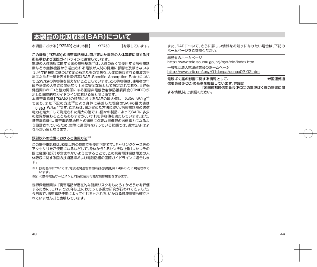 43 44本製品の比吸収率（SAR）について本項目における【701KC】とは、本機【DIGNO®ケータイ2】を示しています。この機種【701KC】の携帯電話機は、国が定めた電波の人体吸収に関する技術基準および国際ガイドラインに適合しています。電波の人体吸収に関する国の技術基準※1は、人体の近くで使用する携帯電話機などの無線機器から送出される電波が人間の健康に影響を及ぼさないよう、科学的根拠に基づいて定められたものであり、人体に吸収される電波の平均エネルギー量を表す比吸収率（SAR：SpecificAbsorptionRate）について、2W/kgの許容値を超えないこととしています。この許容値は、使用者の年齢や身体の大きさに関係なく十分に安全な値として設定されており、世界保健機関（WHO）と協力関係にある国際非電離放射線防護委員会（ICNIRP）が示した国際的なガイドラインにおける値と同じ値です。本携帯電話機【701KC】の頭部におけるSARの最大値は◆.◆◆◆W/kg※2であり、また下記の方法※3により身体に装着した場合のSARの最大値は◆.◆◆◆W/kg※2です。これらは、国が定めた方法に従い、携帯電話機の送信電力を最大にして測定された最大の値です。個々の製品によってSARに多少の差異が生じることもありますが、いずれも許容値を満たしています。また、携帯電話機は、携帯電話基地局との通信に必要な最低限の送信電力になるよう設計されているため、実際に通信等を行っている状態では、通常SARはより小さい値となります。頭部以外の位置におけるご使用方法※3この携帯電話機は、頭部以外の位置でも使用可能です。キャリングケース等のアクセサリをご使用になるなどして、身体から1.5センチ以上離し、かつその間に金属（部分）が含まれないようにすることで、この携帯電話機は電波の人体吸収に関する国の技術基準および電波防護の国際ガイドラインに適合します。※1 技術基準については、電波法関連省令（無線設備規則第14条の2）に規定されています。※2 ＜携帯電話サービス＞と同時に使用可能な無線機能を含みます。世界保健機関は、『携帯電話が潜在的な健康リスクをもたらすかどうかを評価するために、これまで20年以上にわたって多数の研究が行われてきました。今日まで、携帯電話使用によって生じるとされる、いかなる健康影響も確立されていません。』と表明しています。また、SARについて、さらに詳しい情報をお知りになりたい場合は、下記のホームページをご参照ください。総務省のホームページhttp://www.tele.soumu.go.jp/j/sys/ele/index.htm一般社団法人電波産業会のホームページhttp://www.arib-emf.org/01denpa/denpa02-02.html電波ばく露の影響に関する情報として、欧州における基準および米国連邦通信委員会（FCC）の基準を掲載しています。詳細は「欧州における電波ばく露の影響に関する情報」、「米国連邦通信委員会（FCC）の電波ばく露の影響に関する情報」をご参照ください。「欧州における電波ばく露の影響に関する情報」本携帯電話機【701KC】は、国際的ガイドラインが定める電波の許容値を超えないことが確認されています。このガイドラインは、独立した科学機関である国際非電離放射線防護委員会（ICNIRP）が策定したものであり、その許容値は、使用者の年齢や健康状態にかかわらず十分に安全な値となっています。携帯電話機から送出される電波の人体に対する影響は、比吸収率（SAR:SpecificAbsorptionRate）という単位を用いて測定します。携帯機器におけるSARの許容値は2W/kgで、本携帯電話機の側頭部におけるSARの最大値は◆.◆◆◆W/kg、アクセサリ等により人体より◆◆センチ以上離して、その間に金属（部分）が含まれないようにして使用する場合のSARの最大値は◆.◆◆◆W/kgです。YKEA60YKEA60YKEA60YKEA60YKEA600.3560.863