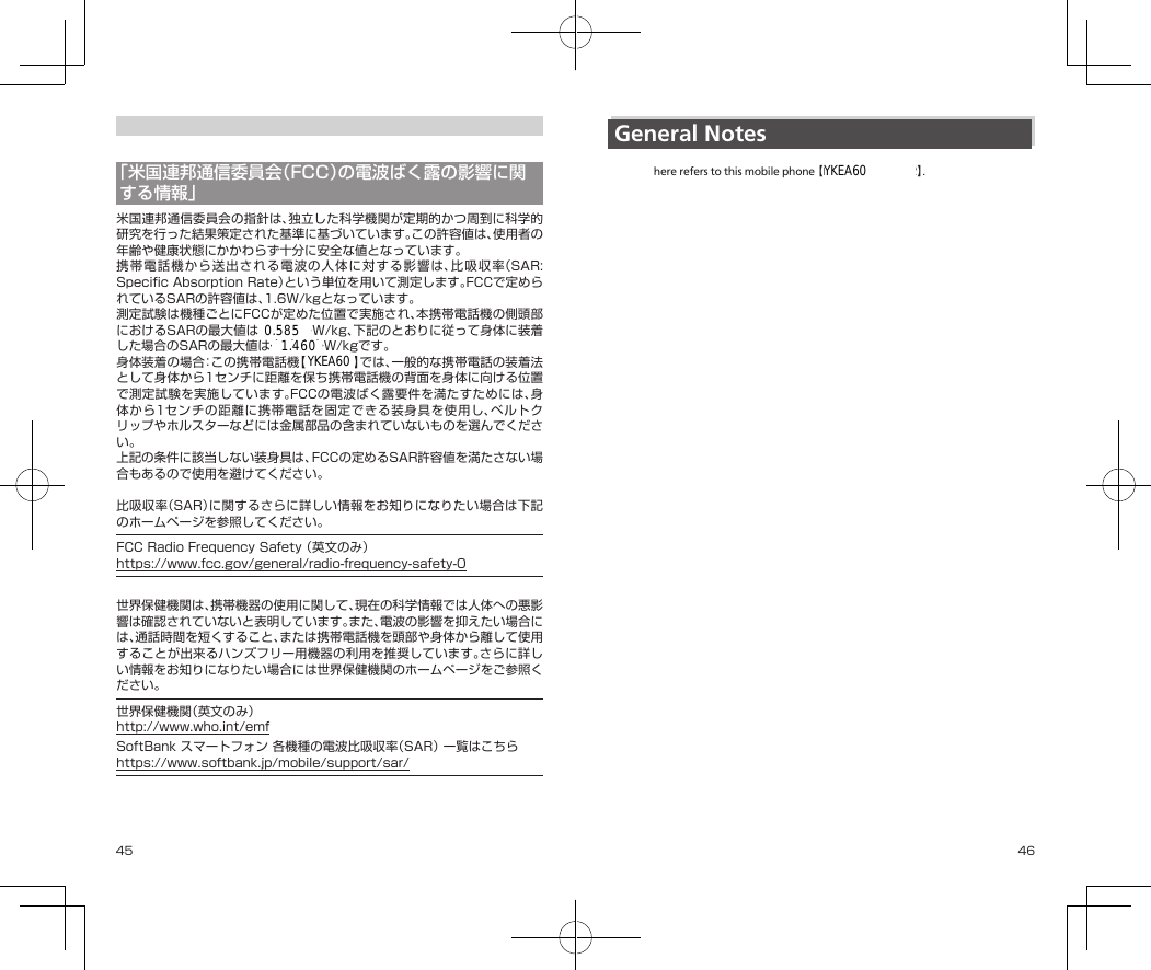 45 46「米国連邦通信委員会（FCC）の電波ばく露の影響に関する情報」米国連邦通信委員会の指針は、独立した科学機関が定期的かつ周到に科学的研究を行った結果策定された基準に基づいています。この許容値は、使用者の年齢や健康状態にかかわらず十分に安全な値となっています。携帯電話機から送出される電波の人体に対する影響は、比吸収率（SAR:SpecificAbsorptionRate）という単位を用いて測定します。FCCで定められているSARの許容値は、1.6W/kgとなっています。測定試験は機種ごとにFCCが定めた位置で実施され、本携帯電話機の側頭部におけるSARの最大値は◆.◆◆◆W/kg、下記のとおりに従って身体に装着した場合のSARの最大値は◆.◆◆◆W/kgです。身体装着の場合：この携帯電話機【701KC】では、一般的な携帯電話の装着法として身体から1センチに距離を保ち携帯電話機の背面を身体に向ける位置で測定試験を実施しています。FCCの電波ばく露要件を満たすためには、身体から1センチの距離に携帯電話を固定できる装身具を使用し、ベルトクリップやホルスターなどには金属部品の含まれていないものを選んでください。上記の条件に該当しない装身具は、FCCの定めるSAR許容値を満たさない場合もあるので使用を避けてください。比吸収率（SAR）に関するさらに詳しい情報をお知りになりたい場合は下記のホームページを参照してください。FCCRadioFrequencySafety（英文のみ）https://www.fcc.gov/general/radio-frequency-safety-0世界保健機関は、携帯機器の使用に関して、現在の科学情報では人体への悪影響は確認されていないと表明しています。また、電波の影響を抑えたい場合には、通話時間を短くすること、または携帯電話機を頭部や身体から離して使用することが出来るハンズフリー用機器の利用を推奨しています。さらに詳しい情報をお知りになりたい場合には世界保健機関のホームページをご参照ください。世界保健機関（英文のみ）http://www.who.int/emfSoftBankスマートフォン各機種の電波比吸収率（SAR）一覧はこちらhttps://www.softbank.jp/mobile/support/sar/General Notes【701KC】 here refers to this mobile phone 【DIGNO® ケータイ2】.CE Declaration of ConformityIn some countries/regions, such as France, there are restrictions on the use of Wi-Fi. If you intend to use Wi-Fi on the handset abroad, check the local laws and regulations beforehand.KYOCERA Corporation hereby declares that 701KC is in compliance with the essential requirements and other relevant provisions of Directive 1999/5/EC.A copy of the original declaration of conformity for each model can be found at the following Internet address:http://www.kyocera.co.jp/prdct/telecom/consumer/ceYKEA60YKEA600.5851.460