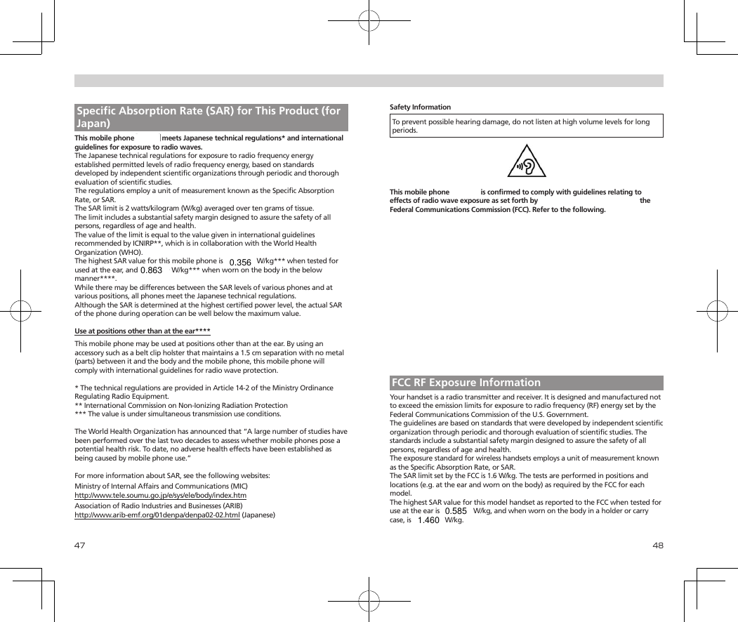 47 48 Specific Absorption Rate (SAR) for This Product (for Japan)This mobile phone【701KC】meets Japanese technical regulations* and international guidelines for exposure to radio waves.The Japanese technical regulations for exposure to radio frequency energy established permitted levels of radio frequency energy, based on standards developed by independent scientific organizations through periodic and thorough evaluation of scientific studies.The regulations employ a unit of measurement known as the Specific Absorption Rate, or SAR.The SAR limit is 2 watts/kilogram (W/kg) averaged over ten grams of tissue.The limit includes a substantial safety margin designed to assure the safety of all persons, regardless of age and health.The value of the limit is equal to the value given in international guidelines recommended by ICNIRP**, which is in collaboration with the World Health Organization (WHO).The highest SAR value for this mobile phone is ◆.◆◆◆ W/kg*** when tested for used at the ear, and ◆.◆◆◆ W/kg*** when worn on the body in the below manner****. While there may be differences between the SAR levels of various phones and at various positions, all phones meet the Japanese technical regulations.Although the SAR is determined at the highest certified power level, the actual SAR of the phone during operation can be well below the maximum value.Use at positions other than at the ear****This mobile phone may be used at positions other than at the ear. By using an accessory such as a belt clip holster that maintains a 1.5 cm separation with no metal (parts) between it and the body and the mobile phone, this mobile phone will comply with international guidelines for radio wave protection.* The technical regulations are provided in Article 14-2 of the Ministry Ordinance Regulating Radio Equipment.**International Commission on Non-Ionizing Radiation Protection*** The value is under simultaneous transmission use conditions.The World Health Organization has announced that “A large number of studies have been performed over the last two decades to assess whether mobile phones pose a potential health risk. To date, no adverse health effects have been established as being caused by mobile phone use.”For more information about SAR, see the following websites:Ministry of Internal Affairs and Communications (MIC)http://www.tele.soumu.go.jp/e/sys/ele/body/index.htmAssociation of Radio Industries and Businesses (ARIB)http://www.arib-emf.org/01denpa/denpa02-02.html (Japanese)Safety InformationTo prevent possible hearing damage, do not listen at high volume levels for long periods.This mobile phone 【701KC】 is confirmed to comply with guidelines relating to effects of radio wave exposure as set forth by the Council of Europe (CE) and the Federal Communications Commission (FCC). Refer to the following.European RF Exposure InformationYour mobile device is a radio transmitter and receiver. It is designed not to exceed the limits for exposure to radio waves recommended by international guidelines. These guidelines were developed by the independent scientific organization ICNIRP and include safety margins designed to assure the protection of all persons, regardless of age and health. The guidelines use a unit of measurement known as the Specific Absorption Rate, or SAR. The SAR limit for mobile devices is 2.0 W/kg and the highest SAR value for this device when tested at the ear is ◆.◆◆◆ W/kg*. As mobile devices offer a range of functions, they can be used in other positions, such as on the body. In this case, the highest tested SAR value is ◆.◆◆◆ W/kg* at the separation distance of ◆◆cm from the body.  For electoronic safety, maintain the separation distance with accessories containing no metal, that position handset a minimum of the above distance.  Use of other accessories may not ensure compliance with RF exposure guidelines.* The tests are carried out in accordance with international guidelines for testing.FCC RF Exposure InformationYour handset is a radio transmitter and receiver. It is designed and manufactured not to exceed the emission limits for exposure to radio frequency (RF) energy set by the Federal Communications Commission of the U.S. Government.The guidelines are based on standards that were developed by independent scientific organization through periodic and thorough evaluation of scientific studies. The standards include a substantial safety margin designed to assure the safety of all persons, regardless of age and health.The exposure standard for wireless handsets employs a unit of measurement known as the Specific Absorption Rate, or SAR.The SAR limit set by the FCC is 1.6 W/kg. The tests are performed in positions and locations (e.g. at the ear and worn on the body) as required by the FCC for each model.The highest SAR value for this model handset as reported to the FCC when tested for use at the ear is ◆.◆◆◆ W/kg, and when worn on the body in a holder or carry case, is ◆.◆◆◆ W/kg.0.8630.3560.5851.460