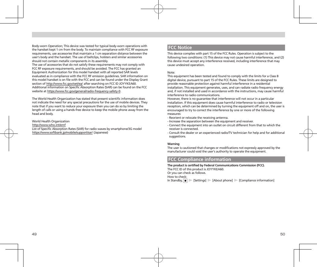 49 50Body-worn Operation; This device was tested for typical body-worn operations with the handset kept 1 cm from the body. To maintain compliance with FCC RF exposure requirements, use accessories that maintain a 1 cm separation distance between the user&apos;s body and the handset. The use of beltclips, holsters and similar accessories should not contain metallic components in its assembly.The use of accessories that do not satisfy these requirements may not comply with FCC RF exposure requirements, and should be avoided. The FCC has granted an Equipment Authorization for this model handset with all reported SAR levels evaluated as in compliance with the FCC RF emission guidelines. SAR information on this model handset is on file with the FCC and can be found under the Display Grant section of (http://www.fcc.gov/oet/ea/) after searching on FCC ID JOYYKEA60.Additional information on Specific Absorption Rates (SAR) can be found on the FCC website at (https://www.fcc.gov/general/radio-frequency-safety-0).The World Health Organization has stated that present scientific information does not indicate the need for any special precautions for the use of mobile devices. They note that if you want to reduce your exposure then you can do so by limiting the length of calls or using a hands-free device to keep the mobile phone away from the head and body.World Health Organization(http://www.who.int/emf)List of Specific Absorption Rates (SAR) for radio waves by smartphone/3G model(https://www.softbank.jp/mobile/support/sar/) (Japanese)FCC NoticeThis device complies with part 15 of the FCC Rules. Operation is subject to the following two conditions: (1) This device may not cause harmful interference, and (2) this device must accept any interference received, including interference that may cause undesired operation.Note:This equipment has been tested and found to comply with the limits for a Class B digital device, pursuant to part 15 of the FCC Rules. These limits are designed to provide reasonable protection against harmful interference in a residential installation. This equipment generates, uses, and can radiate radio frequency energy and, if not installed and used in accordance with the instructions, may cause harmful interference to radio communications.However, there is no guarantee that interference will not occur in a particular installation. If this equipment does cause harmful interference to radio or television reception, which can be determined by turning the equipment off and on, the user is encouraged to try to correct the interference by one or more of the following measures:-  Reorient or relocate the receiving antenna.-  Increase the separation between the equipment and receiver.-  Connect the equipment into an outlet on circuit different from that to which the receiver is connected.-  Consult the dealer or an experienced radio/TV technician for help and for additional suggestions.WarningThe user is cautioned that changes or modifications not expressly approved by the manufacturer could void the user&apos;s authority to operate the equipment.FCC Compliance informationThe product is certified by Federal Communications Commission (FCC).The FCC ID of this product is JOYYKEA60.Or you can check as follows.How to check:In Standby, ▶[Settings]▶[About phone]▶[Compliance information]