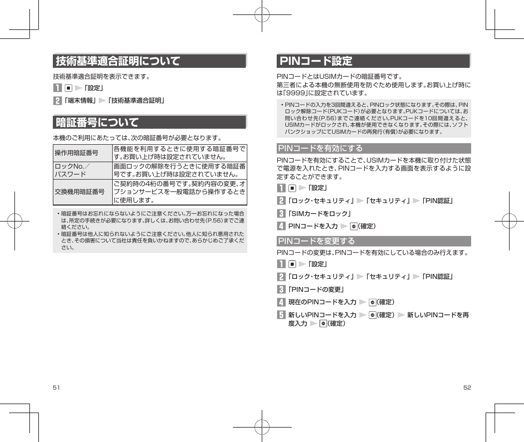 51 52技術基準適合証明について技術基準適合証明を表示できます。󱈠▶「設定」󱈢「端末情報」▶「技術基準適合証明」暗証番号について本機のご利用にあたっては、次の暗証番号が必要となります。操作用暗証番号 各機能を利用するときに使用する暗証番号です。お買い上げ時は設定されていません。ロックNo.／パスワード画面ロックの解除を行うときに使用する暗証番号です。お買い上げ時は設定されていません。交換機用暗証番号ご契約時の4桁の番号です。契約内容の変更、オプションサービスを一般電話から操作するときに使用します。•暗証番号はお忘れにならないようにご注意ください。万一お忘れになった場合は、所定の手続きが必要になります。詳しくは、お問い合わせ先（P.56）までご連絡ください。•暗証番号は他人に知られないようにご注意ください。他人に知られ悪用されたとき、その損害について当社は責任を負いかねますので、あらかじめご了承ください。PINコード設定PINコードとはUSIMカードの暗証番号です。第三者による本機の無断使用を防ぐため使用します。お買い上げ時には「9999」に設定されています。•PINコードの入力を3回間違えると、PINロック状態になります。その際は、PINロック解除コード（PUKコード）が必要となります。PUKコードについては、お問い合わせ先（P.56）までご連絡ください。PUKコードを10回間違えると、USIMカードがロックされ、本機が使用できなくなります。その際には、ソフトバンクショップにてUSIMカードの再発行（有償）が必要になります。PINコードを有効にするPINコードを有効にすることで、USIMカードを本機に取り付けた状態で電源を入れたとき、PINコードを入力する画面を表示するように設定することができます。󱈠▶「設定」󱈢「ロック・セキュリティ」▶「セキュリティ」▶「PIN認証」󱈤「SIMカードをロック」󱈦PINコードを入力▶（確定）PINコードを変更するPINコードの変更は、PINコードを有効にしている場合のみ行えます。󱈠▶「設定」󱈢「ロック・セキュリティ」▶「セキュリティ」▶「PIN認証」󱈤「PINコードの変更」󱈦現在のPINコードを入力▶（確定）󱈨新しいPINコードを入力▶（確定）▶新しいPINコードを再度入力▶（確定）