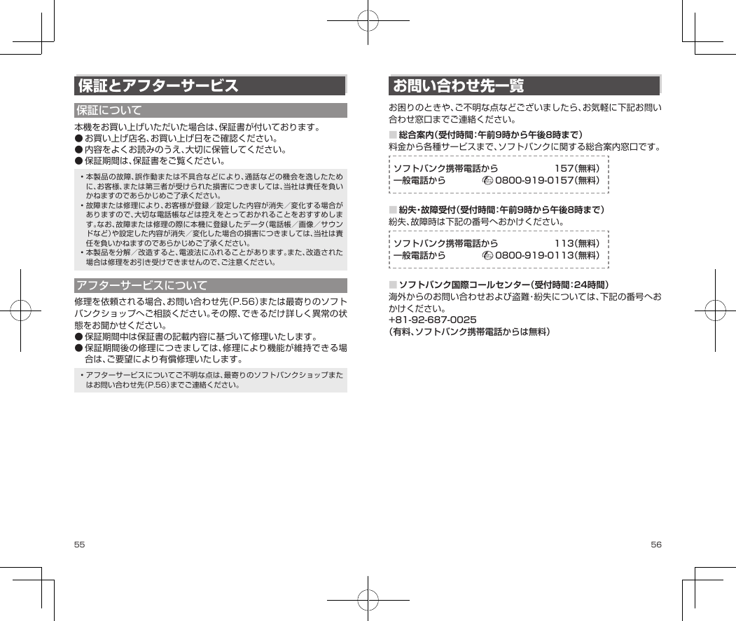 55 56お問い合わせ先一覧お困りのときや、ご不明な点などございましたら、お気軽に下記お問い合わせ窓口までご連絡ください。■総合案内（受付時間：午前9時から午後8時まで）料金から各種サービスまで、ソフトバンクに関する総合案内窓口です。ソフトバンク携帯電話から 157（無料）一般電話から 0800-919-0157（無料）■紛失・故障受付（受付時間：午前9時から午後8時まで）紛失、故障時は下記の番号へおかけください。ソフトバンク携帯電話から 113（無料）一般電話から 0800-919-0113（無料）■ソフトバンク国際コールセンター（受付時間：24時間）海外からのお問い合わせおよび盗難・紛失については、下記の番号へおかけください。+81-92-687-0025（有料、ソフトバンク携帯電話からは無料）保証とアフターサービス保証について本機をお買い上げいただいた場合は、保証書が付いております。●お買い上げ店名、お買い上げ日をご確認ください。●内容をよくお読みのうえ、大切に保管してください。●保証期間は、保証書をご覧ください。•本製品の故障、誤作動または不具合などにより、通話などの機会を逸したために、お客様、または第三者が受けられた損害につきましては、当社は責任を負いかねますのであらかじめご了承ください。•故障または修理により、お客様が登録／設定した内容が消失／変化する場合がありますので、大切な電話帳などは控えをとっておかれることをおすすめします。なお、故障または修理の際に本機に登録したデータ（電話帳／画像／サウンドなど）や設定した内容が消失／変化した場合の損害につきましては、当社は責任を負いかねますのであらかじめご了承ください。•本製品を分解／改造すると、電波法にふれることがあります。また、改造された場合は修理をお引き受けできませんので、ご注意ください。アフターサービスについて修理を依頼される場合、お問い合わせ先（P.56）または最寄りのソフトバンクショップへご相談ください。その際、できるだけ詳しく異常の状態をお聞かせください。●保証期間中は保証書の記載内容に基づいて修理いたします。●保証期間後の修理につきましては、修理により機能が維持できる場合は、ご要望により有償修理いたします。•アフターサービスについてご不明な点は、最寄りのソフトバンクショップまたはお問い合わせ先（P.56）までご連絡ください。