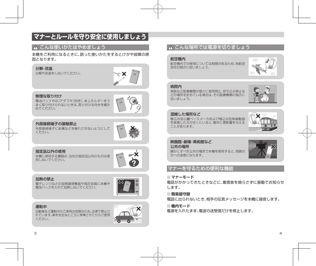 3 4マナーとルールを守り安全に使用しましょうこんな使いかたはやめましょう本機をご利用になるときに、誤った使いかたをするとけがや故障の原因となります。分 解・改 造分解や改造をしないでください。無理な取り付け電池パックやACアダプタ（別売）、卓上ホルダーをうまく取り付けられないときは、取り付ける向きを確かめてください。外部接続端子の接触禁止外部接続端子に金属などを触れさせないようにしてください。指定品以外の使用本機に使用する機器は、当社の指定品以外のものは使用しないでください。加熱の禁止電子レンジなどの加熱調理機器や高圧容器に本機や電池パックを入れて加熱しないでください。運転中自動車など運転中のご使用は危険なため、法律で禁止されています。車を安全なところに停車させてからご使用ください。こんな場所では電源を切りましょう航空機内航空機内での使用については制限があるため、各航空会社の指示に従いましょう。病院内病院など医療機関が個々に使用禁止、持ち込み禁止などの場所を定めている場合は、その医療機関の指示に従いましょう。混雑した場所など植込み型心臓ペースメーカおよび植込み型除細動器を装着した方が近くにいると、動作に悪影響を与えることがあります。映画館・劇場・美術館など公共の場所静かにすべき公共の場所で本機を使用すると、周囲の方への迷惑になります。マナーを守るための便利な機能■マナーモード電話がかかってきたときなどに、着信音を鳴らさずに振動でお知らせします。■簡易留守録電話に出られないとき、相手の伝言メッセージを本機に録音します。■機内モード電源を入れたまま、電波の送受信だけを停止します。