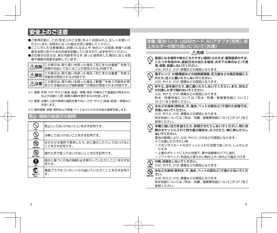 5 6本機、電池パック、USIMカード、ACアダプタ（別売）、卓上ホルダーの取り扱いについて（共通）高温になる場所や熱のこもりやすい場所（火のそば、暖房器具のそば、こたつや布団の中、直射日光の当たる場所、炎天下の車内など）で使用、保管、放置しないでください。火災、やけど、けが、感電などの原因となります。電子レンジ、IH調理器などの加熱調理器、圧力釜などの高圧容器に入れたり、近くに置いたりしないでください。火災、やけど、けが、感電などの原因となります。砂や土、泥を掛けたり、直に置いたりしないでください。また、砂などが付着した手で触れないでください。火災、やけど、けが、感電などの原因となります。防水／防塵性能については、「防水／防塵／耐衝撃性能について」（P.31）をご参照ください。水などの液体（飲料水、汗、海水、ペットの尿など）で濡れた状態では、充電しないでください。火災、やけど、けが、感電などの原因となります。防水性能については、「防水／防塵／耐衝撃性能について」（P.31）をご参照ください。本機に強い圧力を加えたり、折損させたりしないでください。特に衣類のポケットに入れて持ち運ぶ場合は、ぶつけたり、物に挟んだりしないでください。電池の破損により、火災、やけど、けがなどの原因となります。※ご注意いただきたい例•ズボンやスカートのポケットに入れた状態で座ったり、しゃがんだりする•上着のポケットに入れた状態で、扉や自動車のドアに挟む•ソファやベッド、布団など柔らかい物の上や、床の上で踏みつける分解、改造をしないでください。火災、やけど、けが、感電などの原因となります。水などの液体（飲料水、汗、海水、ペットの尿など）で濡らさないでください。火災、やけど、けが、感電などの原因となります。防水性能については、「防水／防塵／耐衝撃性能について」（P.31）をご参照ください。安全上のご注意●ご使用の前に、この「安全上のご注意」をよくお読みの上、正しくお使いください。また、お読みになった後は大切に保管してください。●ここに示した注意事項は、お使いになる人や、他の人への危害、財産への損害を未然に防ぐための内容を記載していますので、必ずお守りください。●次の表示の区分は、表示内容を守らず、誤った使用をした場合に生じる危害や損害の程度を説明しています。この表示は、取り扱いを誤った場合、「死亡または重傷※1を負う危険が切迫して生じることが想定される」内容です。この表示は、取り扱いを誤った場合、「死亡または重傷※1を負う可能性が想定される」内容です。この表示は、取り扱いを誤った場合、「軽傷※2を負う可能性が想定される場合および物的損害※3の発生が想定される」内容です。※1 重傷：失 明・け が・や け ど（高温・低温）・感電・骨折・中毒などで後遺症が残るもの、および治療に入院・長期の通院を要するものを指します。※2 軽傷：治療に入院や長期の通院を要さない、けが・やけど（高温・低温）・感電などを指します。※3 物的損害：家屋・家財および家畜・ペットなどにかかわる拡大損害を指します。禁止・強制の絵表示の説明禁止（してはいけないこと）を示す記号です。分解してはいけないことを示す記号です。水がかかる場所で使用したり、水に濡らしたりしてはいけないことを示す記号です。濡れた手で扱ってはいけないことを示す記号です。指示に基づく行為の強制（必ず実行していただくこと）を示す記号です。電源プラグをコンセントから抜いていただくことを示す記号です。