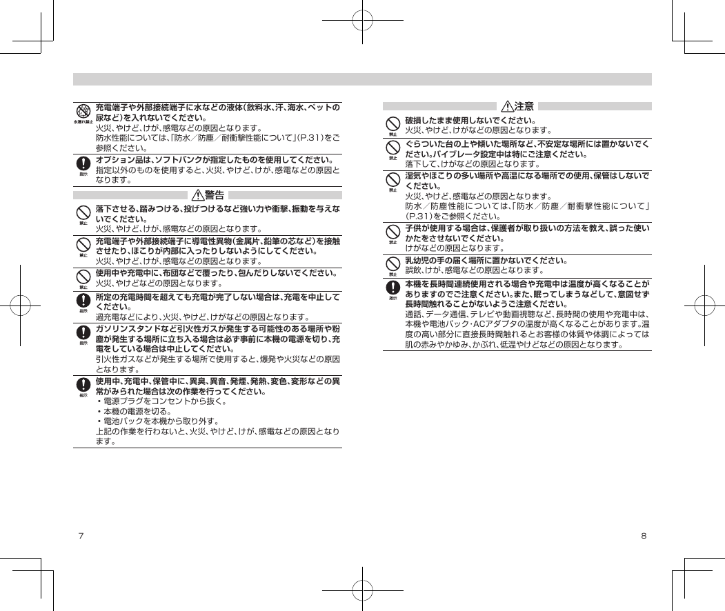 7 8充電端子や外部接続端子に水などの液体（飲料水、汗、海水、ペットの尿など）を入れないでください。火災、やけど、けが、感電などの原因となります。防水性能については、「防水／防塵／耐衝撃性能について」（P.31）をご参照ください。オプション品は、ソフトバンクが指定したものを使用してください。指定以外のものを使用すると、火災、やけど、けが、感電などの原因となります。落下させる、踏みつける、投げつけるなど強い力や衝撃、振動を与えないでください。火災、やけど、けが、感電などの原因となります。充電端子や外部接続端子に導電性異物（金属片、鉛筆の芯など）を接触させたり、ほこりが内部に入ったりしないようにしてください。火災、やけど、けが、感電などの原因となります。使用中や充電中に、布団などで覆ったり、包んだりしないでください。火災、やけどなどの原因となります。所定の充電時間を超えても充電が完了しない場合は、充電を中止してください。過充電などにより、火災、やけど、けがなどの原因となります。ガソリンスタンドなど引火性ガスが発生する可能性のある場所や粉塵が発生する場所に立ち入る場合は必ず事前に本機の電源を切り、充電をしている場合は中止してください。引火性ガスなどが発生する場所で使用すると、爆発や火災などの原因となります。使用中、充電中、保管中に、異臭、異音、発煙、発熱、変色、変形などの異常がみられた場合は次の作業を行ってください。•電源プラグをコンセントから抜く。•本機の電源を切る。•電池パックを本機から取り外す。上記の作業を行わないと、火災、やけど、けが、感電などの原因となります。破損したまま使用しないでください。火災、やけど、けがなどの原因となります。ぐらついた台の上や傾いた場所など、不安定な場所には置かないでください。バイブレータ設定中は特にご注意ください。落下して、けがなどの原因となります。湿気やほこりの多い場所や高温になる場所での使用、保管はしないでください。火災、やけど、感電などの原因となります。防水／防塵性能については、「防水／防塵／耐衝撃性能について」（P.31）をご参照ください。子供が使用する場合は、保護者が取り扱いの方法を教え、誤った使いかたをさせないでください。けがなどの原因となります。乳幼児の手の届く場所に置かないでください。誤飲、けが、感電などの原因となります。本機を長時間連続使用される場合や充電中は温度が高くなることがありますのでご注意ください。また、眠ってしまうなどして、意図せず長時間触れることがないようご注意ください。通話、データ通信、テレビや動画視聴など、長時間の使用や充電中は、本機や電池パック・ACアダプタの温度が高くなることがあります。温度の高い部分に直接長時間触れるとお客様の体質や体調によっては肌の赤みやかゆみ、かぶれ、低温やけどなどの原因となります。