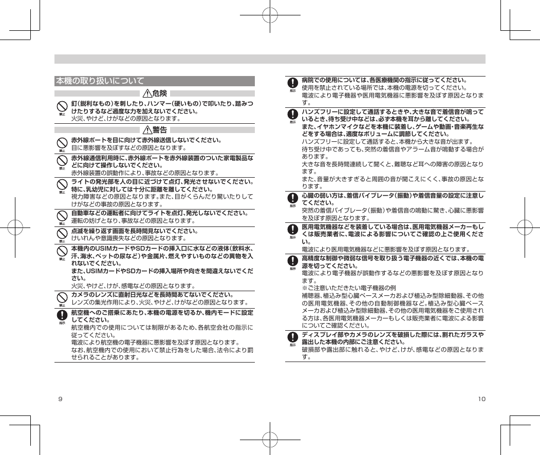 9 10本機の取り扱いについて釘（鋭利なもの）を刺したり、ハンマー（硬いもの）で叩いたり、踏みつけたりするなど過度な力を加えないでください。火災、やけど、けがなどの原因となります。赤外線ポートを目に向けて赤外線送信しないでください。目に悪影響を及ぼすなどの原因となります。赤外線通信利用時に、赤外線ポートを赤外線装置のついた家電製品などに向けて操作しないでください。赤外線装置の誤動作により、事故などの原因となります。ライトの発光部を人の目に近づけて点灯、発光させないでください。特に、乳幼児に対しては十分に距離を離してください。視力障害などの原因となります。また、目がくらんだり驚いたりしてけがなどの事故の原因となります。自動車などの運転者に向けてライトを点灯、発光しないでください。運転の妨げとなり、事故などの原因となります。点滅を繰り返す画面を長時間見ないでください。けいれんや意識喪失などの原因となります。本機内のUSIMカードやSDカードの挿入口に水などの液体（飲料水、汗、海水、ペットの尿など）や金属片、燃えやすいものなどの異物を入れないでください。また、USIMカードやSDカードの挿入場所や向きを間違えないでください。火災、やけど、けが、感電などの原因となります。カメラのレンズに直射日光などを長時間あてないでください。レンズの集光作用により、火災、やけど、けがなどの原因となります。航空機へのご搭乗にあたり、本機の電源を切るか、機内モードに設定してください。航空機内での使用については制限があるため、各航空会社の指示に従ってください。電波により航空機の電子機器に悪影響を及ぼす原因となります。なお、航空機内での使用において禁止行為をした場合、法令により罰せられることがあります。病院での使用については、各医療機関の指示に従ってください。使用を禁止されている場所では、本機の電源を切ってください。電波により電子機器や医用電気機器に悪影響を及ぼす原因となります。ハンズフリーに設定して通話するときや、大きな音で着信音が鳴っているとき、待ち受け中などは、必ず本機を耳から離してください。また、イヤホンマイクなどを本機に装着し、ゲームや動画・音楽再生などをする場合は、適度なボリュームに調節してください。ハンズフリーに設定して通話すると、本機から大きな音が出ます。待ち受け中であっても、突然の着信音やアラーム音が鳴動する場合があります。大きな音を長時間連続して聞くと、難聴など耳への障害の原因となります。また、音量が大きすぎると周囲の音が聞こえにくく、事故の原因となります。心臓の弱い方は、着信バイブレータ（振動）や着信音量の設定に注意してください。突然の着信バイブレータ（振動）や着信音の鳴動に驚き、心臓に悪影響を及ぼす原因となります。医用電気機器などを装着している場合は、医用電気機器メーカーもしくは販売業者に、電波による影響についてご確認の上ご使用ください。電波により医用電気機器などに悪影響を及ぼす原因となります。高精度な制御や微弱な信号を取り扱う電子機器の近くでは、本機の電源を切ってください。電波により電子機器が誤動作するなどの悪影響を及ぼす原因となります。※ご注意いただきたい電子機器の例補聴器、植込み型心臓ペースメーカおよび植込み型除細動器、その他の医用電気機器、その他の自動制御機器など。植込み型心臓ペースメーカおよび植込み型除細動器、その他の医用電気機器をご使用される方は、各医用電気機器メーカーもしくは販売業者に電波による影響についてご確認ください。ディスプレイ部やカメラのレンズを破損した際には、割れたガラスや露出した本機の内部にご注意ください。破損部や露出部に触れると、やけど、けが、感電などの原因となります。