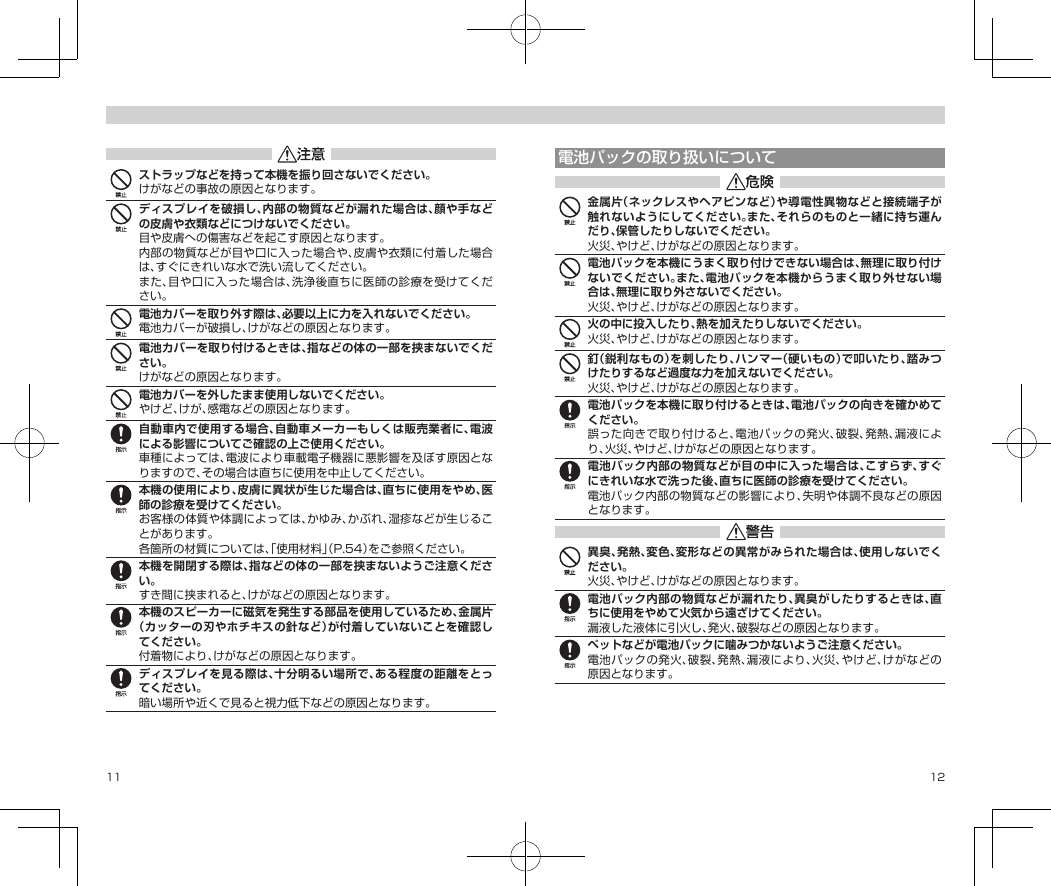 11 12ストラップなどを持って本機を振り回さないでください。けがなどの事故の原因となります。ディスプレイを破損し、内部の物質などが漏れた場合は、顔や手などの皮膚や衣類などにつけないでください。目や皮膚への傷害などを起こす原因となります。内部の物質などが目や口に入った場合や、皮膚や衣類に付着した場合は、すぐにきれいな水で洗い流してください。また、目や口に入った場合は、洗浄後直ちに医師の診療を受けてください。電池カバーを取り外す際は、必要以上に力を入れないでください。電池カバーが破損し、けがなどの原因となります。電池カバーを取り付けるときは、指などの体の一部を挟まないでください。けがなどの原因となります。電池カバーを外したまま使用しないでください。やけど、けが、感電などの原因となります。自動車内で使用する場合、自動車メーカーもしくは販売業者に、電波による影響についてご確認の上ご使用ください。車種によっては、電波により車載電子機器に悪影響を及ぼす原因となりますので、その場合は直ちに使用を中止してください。本機の使用により、皮膚に異状が生じた場合は、直ちに使用をやめ、医師の診療を受けてください。お客様の体質や体調によっては、かゆみ、かぶれ、湿疹などが生じることがあります。各箇所の材質については、「使用材料」（P.54）をご参照ください。本機を開閉する際は、指などの体の一部を挟まないようご注意ください。すき間に挟まれると、けがなどの原因となります。本機のスピーカーに磁気を発生する部品を使用しているため、金属片（カッターの刃やホチキスの針など）が付着していないことを確認してください。付着物により、けがなどの原因となります。ディスプレイを見る際は、十分明るい場所で、ある程度の距離をとってください。暗い場所や近くで見ると視力低下などの原因となります。電池パックの取り扱いについて金属片（ネックレスやヘアピンなど）や導電性異物などと接続端子が触れないようにしてください。また、それらのものと一緒に持ち運んだり、保管したりしないでください。火災、やけど、けがなどの原因となります。電池パックを本機にうまく取り付けできない場合は、無理に取り付けないでください。また、電池パックを本機からうまく取り外せない場合は、無理に取り外さないでください。火災、やけど、けがなどの原因となります。火の中に投入したり、熱を加えたりしないでください。火災、やけど、けがなどの原因となります。釘（鋭利なもの）を刺したり、ハンマー（硬いもの）で叩いたり、踏みつけたりするなど過度な力を加えないでください。火災、やけど、けがなどの原因となります。電池パックを本機に取り付けるときは、電池パックの向きを確かめてください。誤った向きで取り付けると、電池パックの発火、破裂、発熱、漏液により、火災、やけど、けがなどの原因となります。電池パック内部の物質などが目の中に入った場合は、こすらず、すぐにきれいな水で洗った後、直ちに医師の診療を受けてください。電池パック内部の物質などの影響により、失明や体調不良などの原因となります。異臭、発熱、変色、変形などの異常がみられた場合は、使用しないでください。火災、やけど、けがなどの原因となります。電池パック内部の物質などが漏れたり、異臭がしたりするときは、直ちに使用をやめて火気から遠ざけてください。漏液した液体に引火し、発火、破裂などの原因となります。ペットなどが電池パックに噛みつかないようご注意ください。電池パックの発火、破裂、発熱、漏液により、火災、やけど、けがなどの原因となります。