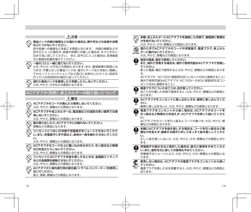 13 14電池パック内部の物質などが漏れた場合は、顔や手などの皮膚や衣類などにつけないでください。目や皮膚への傷害などを起こす原因となります。内部の物質などが目や口に入った場合や、皮膚や衣類に付着した場合は、すぐにきれいな水で洗い流してください。また、目や口に入った場合は、洗浄後直ちに医師の診療を受けてください。一般のゴミと一緒に捨てないでください。火災、やけど、けがなどの原因となります。また、環境破壊の原因となります。不要となった電池パックは、端子にテープなどを貼り、絶縁してからソフトバンクショップなど窓口にお持ちいただくか、回収を行っている市区町村の指示に従ってください。濡れた電池パックを使用したり充電したりしないでください。火災、やけど、けがなどの原因となります。ACアダプタ（別売）、卓上ホルダーの取り扱いについてACアダプタのコードが傷んだら使用しないでください。火災、やけど、感電などの原因となります。ACアダプタや卓上ホルダーは、風呂場などの湿気の多い場所では使用しないでください。火災、やけど、感電などの原因となります。雷が鳴り出したら、ACアダプタには触れないでください。感電などの原因となります。コンセントにつないだ状態で充電端子をショートさせないでください。また、充電端子に手や指など、身体の一部を触れさせないでください。火災、やけど、感電などの原因となります。ACアダプタのコードの上に重いものをのせたり、引っ張るなど無理な力を加えたりしないでください。火災、やけど、感電などの原因となります。コンセントにACアダプタを抜き差しするときは、金属製ストラップなどの金属類を接触させないでください。火災、やけど、感電などの原因となります。ACアダプタに海外旅行用の変圧器（トラベルコンバーター）を使用しないでください。発火、発熱、感電などの原因となります。本機・卓上ホルダーにACアダプタを接続した状態で、接続部に無理な力を加えないでください。火災、やけど、けが、感電などの原因となります。濡れた手でACアダプタのコードや充電端子、電源プラグ、卓上ホルダーに触れないでください。火災、やけど、感電などの原因となります。指定の電源、電圧で使用してください。また、海外で充電する場合は、海外で使用可能なACアダプタで充電してください。誤った電源、電圧で使用すると火災、やけど、感電などの原因となります。ACアダプタ：AC100V（家庭用交流コンセントのみに接続すること）海外で使用可能なACアダプタ：AC100V〜240V（家庭用交流コンセントのみに接続すること）電源プラグについたほこりは、拭き取ってください。ほこりが付着した状態で使用すると、火災、やけど、感電などの原因となります。ACアダプタをコンセントに差し込むときは、確実に差し込んでください。確実に差し込まないと、火災、やけど、感電などの原因となります。電源プラグをコンセントから抜く場合は、ACアダプタのコードを引っ張るなど無理な力を加えず、ACアダプタを持って抜いてください。ACアダプタのコードを引っ張るとコードが傷つき、火災、やけど、感電などの原因となります。本機にACアダプタを抜き差しする場合は、コードを引っ張るなど無理な力を加えず、接続する端子に対してまっすぐ抜き差ししてください。正しく抜き差ししないと、火災、やけど、けが、感電などの原因となります。充電端子が曲がるなど変形した場合は、直ちに使用をやめてください。また、変形を元に戻しての使用もやめてください。充電端子のショートにより、火災、やけど、けが、感電などの原因となります。使用しない場合は、ACアダプタの電源プラグをコンセントから抜いてください。電源プラグを差したまま放置すると、火災、やけど、感電などの原因となります。