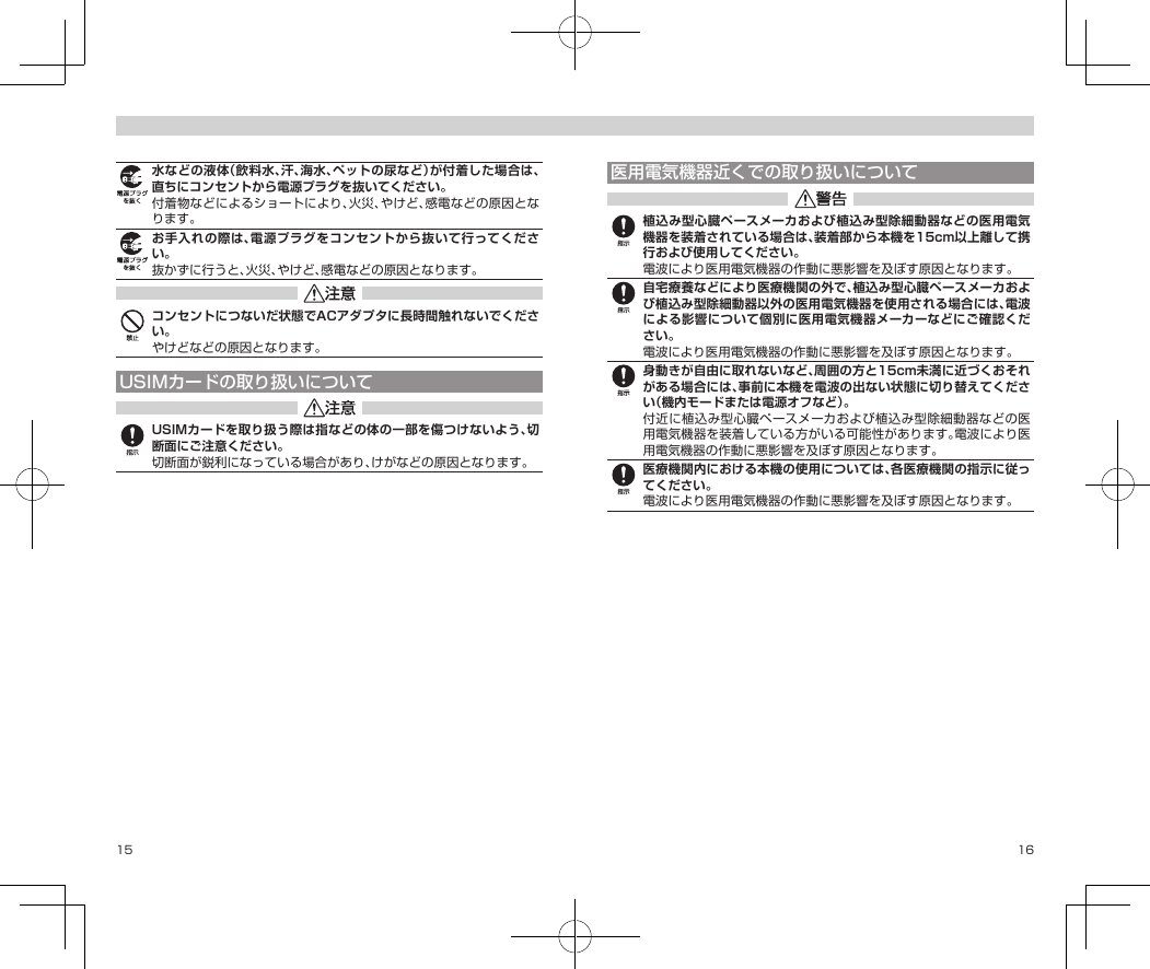 15 16水などの液体（飲料水、汗、海水、ペットの尿など）が付着した場合は、直ちにコンセントから電源プラグを抜いてください。付着物などによるショートにより、火災、やけど、感電などの原因となります。お手入れの際は、電源プラグをコンセントから抜いて行ってください。抜かずに行うと、火災、やけど、感電などの原因となります。コンセントにつないだ状態でACアダプタに長時間触れないでください。やけどなどの原因となります。USIMカードの取り扱いについてUSIMカードを取り扱う際は指などの体の一部を傷つけないよう、切断面にご注意ください。切断面が鋭利になっている場合があり、けがなどの原因となります。医用電気機器近くでの取り扱いについて植込み型心臓ペースメーカおよび植込み型除細動器などの医用電気機器を装着されている場合は、装着部から本機を15cm以上離して携行および使用してください。電波により医用電気機器の作動に悪影響を及ぼす原因となります。自宅療養などにより医療機関の外で、植込み型心臓ペースメーカおよび植込み型除細動器以外の医用電気機器を使用される場合には、電波による影響について個別に医用電気機器メーカーなどにご確認ください。電波により医用電気機器の作動に悪影響を及ぼす原因となります。身動きが自由に取れないなど、周囲の方と15cm未満に近づくおそれがある場合には、事前に本機を電波の出ない状態に切り替えてください（機内モードまたは電源オフなど）。付近に植込み型心臓ペースメーカおよび植込み型除細動器などの医用電気機器を装着している方がいる可能性があります。電波により医用電気機器の作動に悪影響を及ぼす原因となります。医療機関内における本機の使用については、各医療機関の指示に従ってください。電波により医用電気機器の作動に悪影響を及ぼす原因となります。