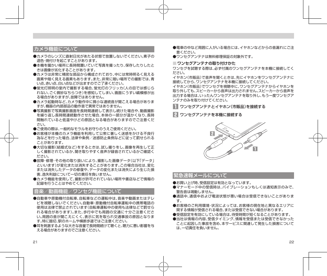 21 22カメラ機能について●カメラのレンズに直射日光があたる状態で放置しないでください。素子の退色・焼付けを起こすことがあります。●本機を暖かい場所に長時間置いていて写真を撮ったり、保存したりしたときは画像が劣化することがあります。●カメラは非常に精密な部品から構成されており、中には常時明るく見える画素や暗く見える画素もあります。また、非常に暗い場所での撮影では、青い点、赤い点、白い点などが出ますのでご了承ください。●蛍光灯照明の室内で撮影する場合、蛍光灯のフリッカ（人の目では感じられない、ごく微妙なちらつき）を感知してしまい、画面にうすい縞模様が出る場合がありますが、故障ではありません。●カメラ起動時など、カメラ動作中に微小な連続音が聞こえる場合がありますが、機器の内部部品の動作音で異常ではありません。●写真撮影で写真撮影画面を長時間連続して表示し続けた場合や、動画撮影を繰り返し長時間連続動作させた場合、本体の一部分が温かくなり、長時間触れていると低温やけどの原因となる場合がありますのでご注意ください。●ご使用の際は、一般的なモラルをお守りのうえご使用ください。●お客様が本機のカメラ機能を利用して公衆に著しく迷惑をかける不良行為などを行った場合、法律や条例／迷惑防止条例などに従って罰せられることがあります。●大切な撮影（結婚式など）をするときは、試し撮りをし、画像を再生して正しく撮影されているか、聞き取りやすく音声が録音されているかご確認ください。●故障・修理・その他の取り扱いにより、撮影した画像データ（以下「データ」といいます）が変化または消失することがあります。この場合当社は、変化または消失したデータの修復や、データの変化または消失により生じた損害、逸失利益について一切の責任を負いません。●カメラ機能を使用して、撮影が許可されていない場所や書店などで情報の記録を行うことはやめてください。音楽／動画機能／ワンセグ機能について●自動車や原動機付自転車、自転車などの運転中は、音楽や動画またはテレビを視聴しないでください。自動車・原動機付自転車運転中の携帯電話の使用は法律で禁止されています（自転車運転中の使用も法律などで罰せられる場合があります）。また、歩行中でも周囲の交通に十分ご注意ください。周囲の音が聞こえにくく、表示に気を取られ交通事故の原因となります。特に踏切、駅のホームや横断歩道ではご注意ください。●耳を刺激するような大きな音量で長時間続けて聴くと、聴力に悪い影響を与える場合がありますのでご注意ください。●電車の中など周囲に人がいる場合には、イヤホンなどからの音漏れにご注意ください。●ワンセグアンテナは無料修理保証の対象外です。■ワンセグアンテナの取り付けかたワンセグを試聴する際は、必ず付属のワンセグアンテナを本機に接続してください。イヤホン（市販品）で音声を聞くときは、先にイヤホンをワンセグアンテナに接続してから、ワンセグアンテナを本機に接続してください。イヤホン（市販品）でワンセグを視聴中に、ワンセグアンテナからイヤホンを取り外しても、スピーカーから音声は出力されません。スピーカーから音声を出力する場合は、いったんワンセグアンテナを取り外し、もう一度ワンセグアンテナのみを取り付けてください。1 ワンセグアンテナとイヤホン（市販品）を接続する2 ワンセグアンテナを本機に接続する󱈢󱈠緊急速報メールについて●お買い上げ時、受信設定は有効となっています。●マナーモード中の受信時は、バイブレーションもしくは通知表示のみで、警告音は鳴動しません。●通話中、通信中および電波状態が悪い場合は受信できないことがあります。●お客様のご利用環境・状況によっては、お客様の現在地と異なるエリアに関する情報が受信される場合、または受信できない場合があります。●受信設定を有効にしている場合は、待受時間が短くなることがあります。●当社は情報の内容、受信タイミング、情報を受信または受信できなかったことに起因した事故を含め、本サービスに関連して発生した損害については、一切責任を負いません。