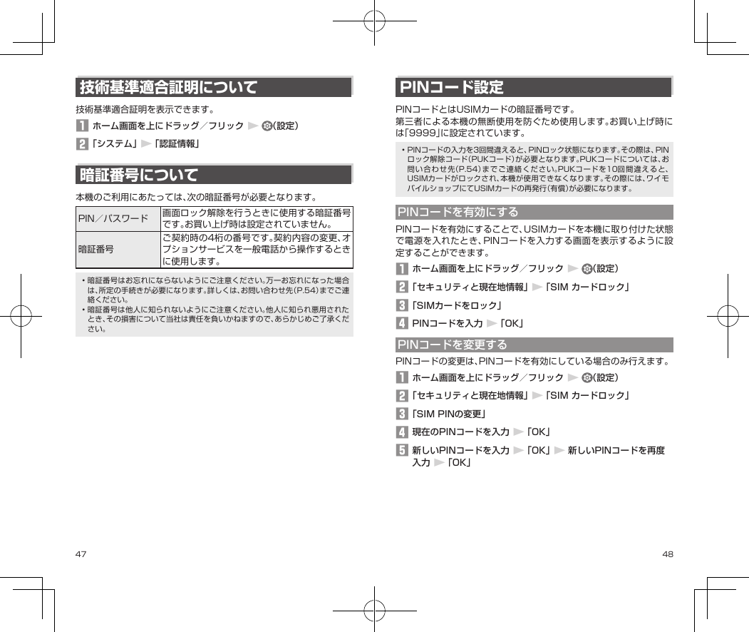 47 48技術基準適合証明について技術基準適合証明を表示できます。1 ホーム画面を上にドラッグ／フリック▶（設定）2 「システム」▶「認証情報」暗証番号について本機のご利用にあたっては、次の暗証番号が必要となります。PIN／パスワード 画面ロック解除を行うときに使用する暗証番号です。お買い上げ時は設定されていません。暗証番号ご契約時の4桁の番号です。契約内容の変更、オプションサービスを一般電話から操作するときに使用します。•暗証番号はお忘れにならないようにご注意ください。万一お忘れになった場合は、所定の手続きが必要になります。詳しくは、お問い合わせ先（P.54）までご連絡ください。•暗証番号は他人に知られないようにご注意ください。他人に知られ悪用されたとき、その損害について当社は責任を負いかねますので、あらかじめご了承ください。PINコード設定PINコードとはUSIMカードの暗証番号です。第三者による本機の無断使用を防ぐため使用します。お買い上げ時には「9999」に設定されています。•PINコードの入力を3回間違えると、PINロック状態になります。その際は、PINロック解除コード（PUKコード）が必要となります。PUKコードについては、お問い合わせ先（P.54）までご連絡ください。PUKコードを10回間違えると、USIMカードがロックされ、本機が使用できなくなります。その際には、ワイモバイルショップにてUSIMカードの再発行（有償）が必要になります。PINコードを有効にするPINコードを有効にすることで、USIMカードを本機に取り付けた状態で電源を入れたとき、PINコードを入力する画面を表示するように設定することができます。1 ホーム画面を上にドラッグ／フリック▶（設定）2 「セキュリティと現在地情報」▶「SIM カードロック」3 「SIMカードをロック」4 PINコードを入力▶「OK」PINコードを変更するPINコードの変更は、PINコードを有効にしている場合のみ行えます。1 ホーム画面を上にドラッグ／フリック▶（設定）2 「セキュリティと現在地情報」▶「SIM カードロック」3 「SIM PINの変更」4 現在のPINコードを入力▶「OK」5 新しいPINコードを入力▶「OK」▶新しいPINコードを再度入力▶「OK」