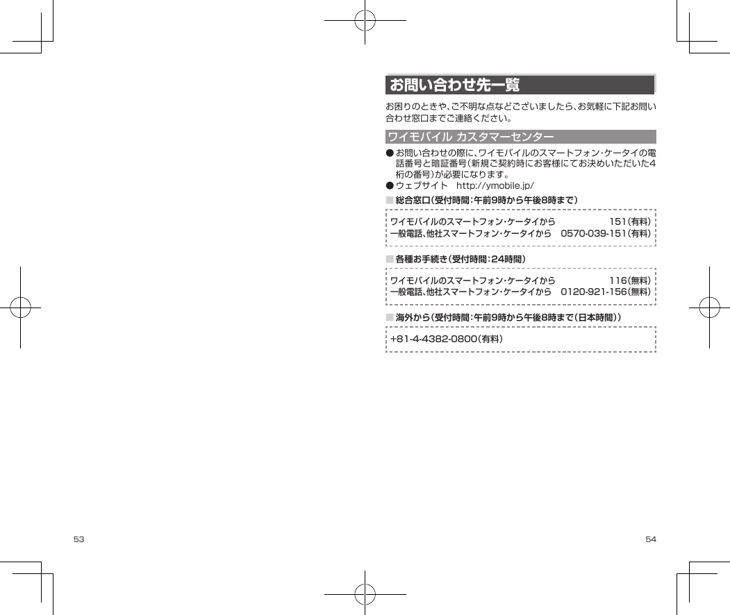 53 54お問い合わせ先一覧お困りのときや、ご不明な点などございましたら、お気軽に下記お問い合わせ窓口までご連絡ください。ワイモバイル カスタマーセンター●お問い合わせの際に、ワイモバイルのスマートフォン・ケータイの電話番号と暗証番号（新規ご契約時にお客様にてお決めいただいた4桁の番号）が必要になります。●ウェブサイト　http://ymobile.jp/■総合窓口（受付時間：午前9時から午後8時まで）ワイモバイルのスマートフォン・ケータイから  151（有料）一般電話、他社スマートフォン・ケータイから  0570-039-151（有料）■各種お手続き（受付時間：24時間）ワイモバイルのスマートフォン・ケータイから  116（無料）一般電話、他社スマートフォン・ケータイから  0120-921-156（無料）■海外から（受付時間：午前9時から午後8時まで（日本時間））+81-4-4382-0800（有料）