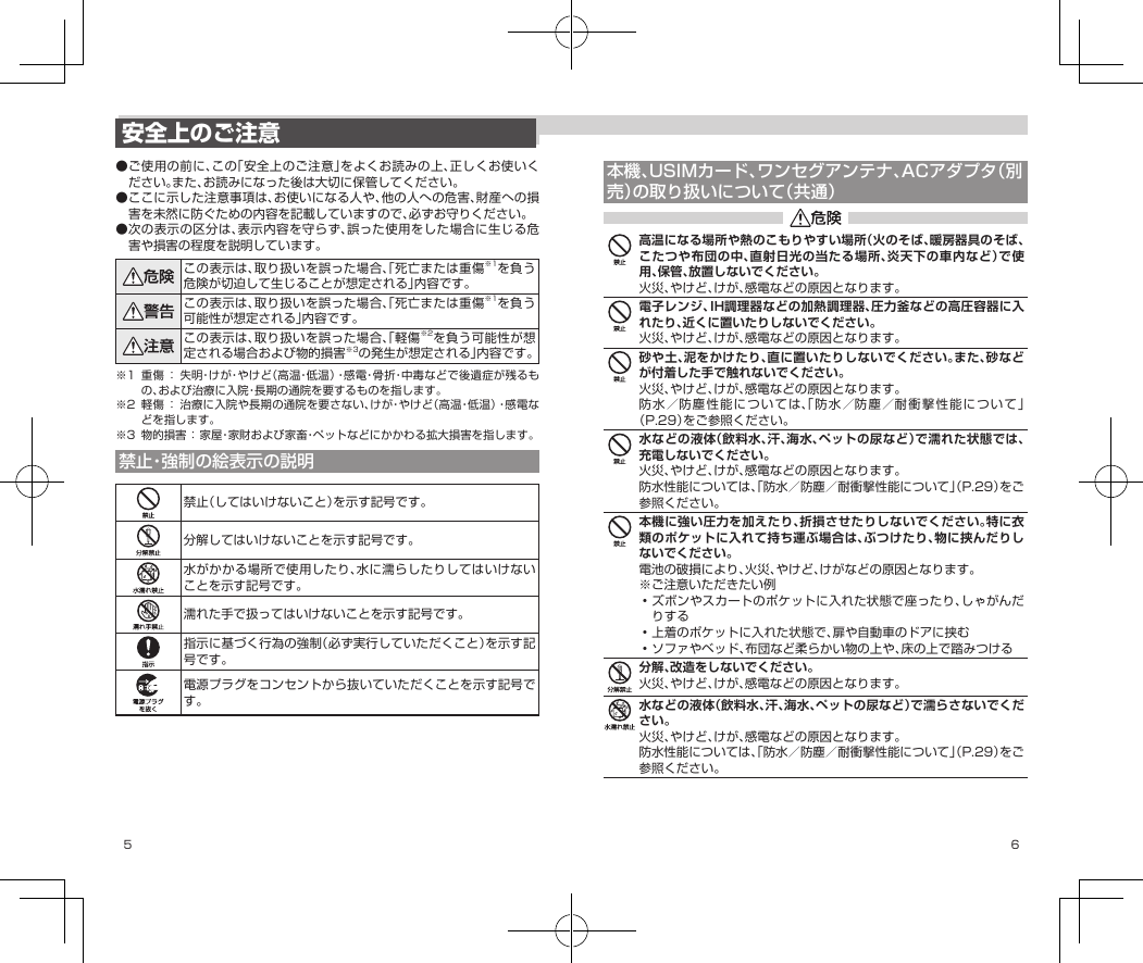 5 6本機、USIMカード、ワンセグアンテナ、ACアダプタ（別売）の取り扱いについて（共通）高温になる場所や熱のこもりやすい場所（火のそば、暖房器具のそば、こたつや布団の中、直射日光の当たる場所、炎天下の車内など）で使用、保管、放置しないでください。火災、やけど、けが、感電などの原因となります。電子レンジ、IH調理器などの加熱調理器、圧力釜などの高圧容器に入れたり、近くに置いたりしないでください。火災、やけど、けが、感電などの原因となります。砂や土、泥をかけたり、直に置いたりしないでください。また、砂などが付着した手で触れないでください。火災、やけど、けが、感電などの原因となります。防水／防塵性能については、「防水／防塵／耐衝撃性能について」（P.29）をご参照ください。水などの液体（飲料水、汗、海水、ペットの尿など）で濡れた状態では、充電しないでください。火災、やけど、けが、感電などの原因となります。防水性能については、「防水／防塵／耐衝撃性能について」（P.29）をご参照ください。本機に強い圧力を加えたり、折損させたりしないでください。特に衣類のポケットに入れて持ち運ぶ場合は、ぶつけたり、物に挟んだりしないでください。電池の破損により、火災、やけど、けがなどの原因となります。※ご注意いただきたい例•ズボンやスカートのポケットに入れた状態で座ったり、しゃがんだりする•上着のポケットに入れた状態で、扉や自動車のドアに挟む•ソファやベッド、布団など柔らかい物の上や、床の上で踏みつける分解、改造をしないでください。火災、やけど、けが、感電などの原因となります。水などの液体（飲料水、汗、海水、ペットの尿など）で濡らさないでください。火災、やけど、けが、感電などの原因となります。防水性能については、「防水／防塵／耐衝撃性能について」（P.29）をご参照ください。安全上のご注意●ご使用の前に、この「安全上のご注意」をよくお読みの上、正しくお使いください。また、お読みになった後は大切に保管してください。●ここに示した注意事項は、お使いになる人や、他の人への危害、財産への損害を未然に防ぐための内容を記載していますので、必ずお守りください。●次の表示の区分は、表示内容を守らず、誤った使用をした場合に生じる危害や損害の程度を説明しています。この表示は、取り扱いを誤った場合、「死亡または重傷※1を負う危険が切迫して生じることが想定される」内容です。この表示は、取り扱いを誤った場合、「死亡または重傷※1を負う可能性が想定される」内容です。この表示は、取り扱いを誤った場合、「軽傷※2を負う可能性が想定される場合および物的損害※3の発生が想定される」内容です。※1 重傷：失明・けが・やけど（高温・低温）・感電・骨折・中毒などで後遺症が残るもの、および治療に入院・長期の通院を要するものを指します。※2 軽傷：治療に入院や長期の通院を要さない、けが・やけど（高温・低温）・感電などを指します。※3 物的損害：家屋・家財および家畜・ペットなどにかかわる拡大損害を指します。禁止・強制の絵表示の説明禁止（してはいけないこと）を示す記号です。分解してはいけないことを示す記号です。水がかかる場所で使用したり、水に濡らしたりしてはいけないことを示す記号です。濡れた手で扱ってはいけないことを示す記号です。指示に基づく行為の強制（必ず実行していただくこと）を示す記号です。電源プラグをコンセントから抜いていただくことを示す記号です。