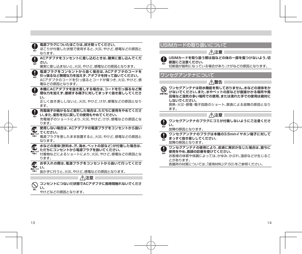 13 14電源プラグについたほこりは、拭き取ってください。ほこりが付着した状態で使用すると、火災、やけど、感電などの原因となります。ACアダプタをコンセントに差し込むときは、確実に差し込んでください。確実に差し込まないと、火災、やけど、感電などの原因となります。電源プラグをコンセントから抜く場合は、ACアダプタのコードを引っ張るなど無理な力を加えず、アダプタを持って抜いてください。ACアダプタのコードを引っ張るとコードが傷つき、火災、やけど、感電などの原因となります。本機にACアダプタを抜き差しする場合は、コードを引っ張るなど無理な力を加えず、接続する端子に対してまっすぐ抜き差ししてください。正しく抜き差ししないと、火災、やけど、けが、感電などの原因となります。充電端子が曲がるなど変形した場合は、ただちに使用をやめてください。また、変形を元に戻しての使用もやめてください。充電端子のショートにより、火災、やけど、けが、感電などの原因となります。使用しない場合は、ACアダプタの電源プラグをコンセントから抜いてください。電源プラグを差したまま放置すると、火災、やけど、感電などの原因となります。水などの液体（飲料水、汗、海水、ペットの尿など）が付着した場合は、ただちにコンセントから電源プラグを抜いてください。付着物などによるショートにより、火災、やけど、感電などの原因となります。お手入れの際は、電源プラグをコンセントから抜いて行ってください。抜かずに行うと、火災、やけど、感電などの原因となります。コンセントにつないだ状態でACアダプタに長時間触れないでください。やけどなどの原因となります。USIMカードの取り扱いについてUSIMカードを取り扱う際は指などの体の一部を傷つけないよう、切断面にご注意ください。切断面が鋭利になっている場合があり、けがなどの原因となります。ワンセグアンテナについてワンセグアンテナは防水機能を有しておりません。水などの液体をかけないでください。また、水やペットの尿などが直接かかる場所や風呂場など湿気の多い場所での使用、または濡れた手での使用は絶対にしないでください。発熱・火災・感電・電子回路のショート、腐食による故障の原因となります。ワンセグアンテナのプラグにゴミが付着しないようにご注意ください。故障の原因となります。ワンセグアンテナのプラグは本機の3.5mmイヤホン端子に対してまっすぐ抜き差ししてください。故障の原因となります。ワンセグアンテナの使用により、皮膚に異状が生じた場合は、直ちに使用をやめ、医師の診療を受けてください。お客様の体質や体調によっては、かゆみ、かぶれ、湿疹などが生じることがあります。各箇所の材質については、「使用材料」（P.50）をご参照ください。