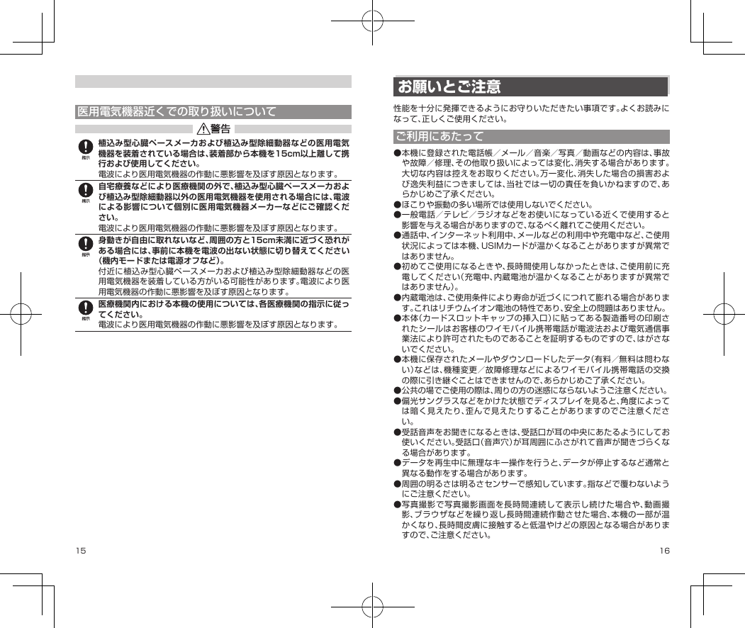 15 16医用電気機器近くでの取り扱いについて植込み型心臓ペースメーカおよび植込み型除細動器などの医用電気機器を装着されている場合は、装着部から本機を15cm以上離して携行および使用してください。電波により医用電気機器の作動に悪影響を及ぼす原因となります。自宅療養などにより医療機関の外で、植込み型心臓ペースメーカおよび植込み型除細動器以外の医用電気機器を使用される場合には、電波による影響について個別に医用電気機器メーカーなどにご確認ください。電波により医用電気機器の作動に悪影響を及ぼす原因となります。身動きが自由に取れないなど、周囲の方と15cm未満に近づく恐れがある場合には、事前に本機を電波の出ない状態に切り替えてください（機内モードまたは電源オフなど）。付近に植込み型心臓ペースメーカおよび植込み型除細動器などの医用電気機器を装着している方がいる可能性があります。電波により医用電気機器の作動に悪影響を及ぼす原因となります。医療機関内における本機の使用については、各医療機関の指示に従ってください。電波により医用電気機器の作動に悪影響を及ぼす原因となります。お願いとご注意性能を十分に発揮できるようにお守りいただきたい事項です。よくお読みになって、正しくご使用ください。ご利用にあたって●本機に登録された電話帳／メール／音楽／写真／動画などの内容は、事故や故障／修理、その他取り扱いによっては変化、消失する場合があります。大切な内容は控えをお取りください。万一変化、消失した場合の損害および逸失利益につきましては、当社では一切の責任を負いかねますので、あらかじめご了承ください。●ほこりや振動の多い場所では使用しないでください。●一般電話／テレビ／ラジオなどをお使いになっている近くで使用すると影響を与える場合がありますので、なるべく離れてご使用ください。●通話中、インターネット利用中、メールなどの利用中や充電中など、ご使用状況によっては本機、USIMカードが温かくなることがありますが異常ではありません。●初めてご使用になるときや、長時間使用しなかったときは、ご使用前に充電してください（充電中、内蔵電池が温かくなることがありますが異常ではありません）。●内蔵電池は、ご使用条件により寿命が近づくにつれて膨れる場合があります。これはリチウムイオン電池の特性であり、安全上の問題はありません。●本体（カードスロットキャップの挿入口）に貼ってある製造番号の印刷されたシールはお客様のワイモバイル携帯電話が電波法および電気通信事業法により許可されたものであることを証明するものですので、はがさないでください。●本機に保存されたメールやダウンロードしたデータ（有料／無料は問わない）などは、機種変更／故障修理などによるワイモバイル携帯電話の交換の際に引き継ぐことはできませんので、あらかじめご了承ください。●公共の場でご使用の際は、周りの方の迷惑にならないようご注意ください。●偏光サングラスなどをかけた状態でディスプレイを見ると、角度によっては暗く見えたり、歪んで見えたりすることがありますのでご注意ください。●受話音声をお聞きになるときは、受話口が耳の中央にあたるようにしてお使いください。受話口（音声穴）が耳周囲にふさがれて音声が聞きづらくなる場合があります。●データを再生中に無理なキー操作を行うと、データが停止するなど通常と異なる動作をする場合があります。●周囲の明るさは明るさセンサーで感知しています。指などで覆わないようにご注意ください。●写真撮影で写真撮影画面を長時間連続して表示し続けた場合や、動画撮影、ブラウザなどを繰り返し長時間連続作動させた場合、本機の一部が温かくなり、長時間皮膚に接触すると低温やけどの原因となる場合がありますので、ご注意ください。