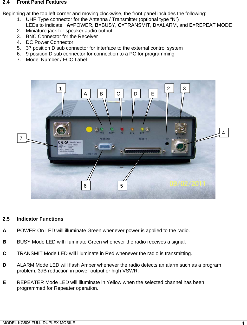 MODEL KG506 FULL-DUPLEX MOBILE    4          2.4  Front Panel Features  Beginning at the top left corner and moving clockwise, the front panel includes the following: 1.  UHF Type connector for the Antenna / Transmitter (optional type “N”) LEDs to indicate:  A=POWER, B=BUSY, C=TRANSMIT, D=ALARM, and E=REPEAT MODE 2.  Miniature jack for speaker audio output 3.  BNC Connector for the Receiver 4.  DC Power Connector  5.  37 position D sub connector for interface to the external control system  6.  9 position D sub connector for connection to a PC for programming 7.  Model Number / FCC Label        2.5 Indicator Functions  A    POWER On LED will illuminate Green whenever power is applied to the radio.  B  BUSY Mode LED will illuminate Green whenever the radio receives a signal.   C  TRANSMIT Mode LED will illuminate in Red whenever the radio is transmitting.  D  ALARM Mode LED will flash Amber whenever the radio detects an alarm such as a program problem, 3dB reduction in power output or high VSWR.  E  REPEATER Mode LED will illuminate in Yellow when the selected channel has been   programmed for Repeater operation.       1  32476 5A  B  C  E D 