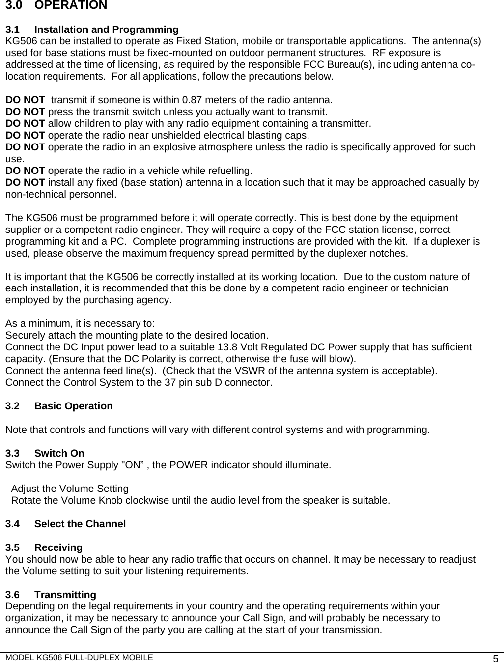 MODEL KG506 FULL-DUPLEX MOBILE    5          3.0 OPERATION  3.1  Installation and Programming KG506 can be installed to operate as Fixed Station, mobile or transportable applications.  The antenna(s) used for base stations must be fixed-mounted on outdoor permanent structures.  RF exposure is addressed at the time of licensing, as required by the responsible FCC Bureau(s), including antenna co-location requirements.  For all applications, follow the precautions below.   DO NOT  transmit if someone is within 0.87 meters of the radio antenna. DO NOT press the transmit switch unless you actually want to transmit. DO NOT allow children to play with any radio equipment containing a transmitter. DO NOT operate the radio near unshielded electrical blasting caps. DO NOT operate the radio in an explosive atmosphere unless the radio is specifically approved for such use. DO NOT operate the radio in a vehicle while refuelling. DO NOT install any fixed (base station) antenna in a location such that it may be approached casually by non-technical personnel.  The KG506 must be programmed before it will operate correctly. This is best done by the equipment supplier or a competent radio engineer. They will require a copy of the FCC station license, correct programming kit and a PC.  Complete programming instructions are provided with the kit.  If a duplexer is used, please observe the maximum frequency spread permitted by the duplexer notches.  It is important that the KG506 be correctly installed at its working location.  Due to the custom nature of each installation, it is recommended that this be done by a competent radio engineer or technician employed by the purchasing agency.  As a minimum, it is necessary to: Securely attach the mounting plate to the desired location. Connect the DC Input power lead to a suitable 13.8 Volt Regulated DC Power supply that has sufficient capacity. (Ensure that the DC Polarity is correct, otherwise the fuse will blow). Connect the antenna feed line(s).  (Check that the VSWR of the antenna system is acceptable). Connect the Control System to the 37 pin sub D connector.  3.2 Basic Operation  Note that controls and functions will vary with different control systems and with programming.  3.3 Switch On Switch the Power Supply &quot;ON” , the POWER indicator should illuminate.    Adjust the Volume Setting    Rotate the Volume Knob clockwise until the audio level from the speaker is suitable.   3.4  Select the Channel  3.5 Receiving You should now be able to hear any radio traffic that occurs on channel. It may be necessary to readjust the Volume setting to suit your listening requirements.  3.6 Transmitting Depending on the legal requirements in your country and the operating requirements within your organization, it may be necessary to announce your Call Sign, and will probably be necessary to announce the Call Sign of the party you are calling at the start of your transmission. 