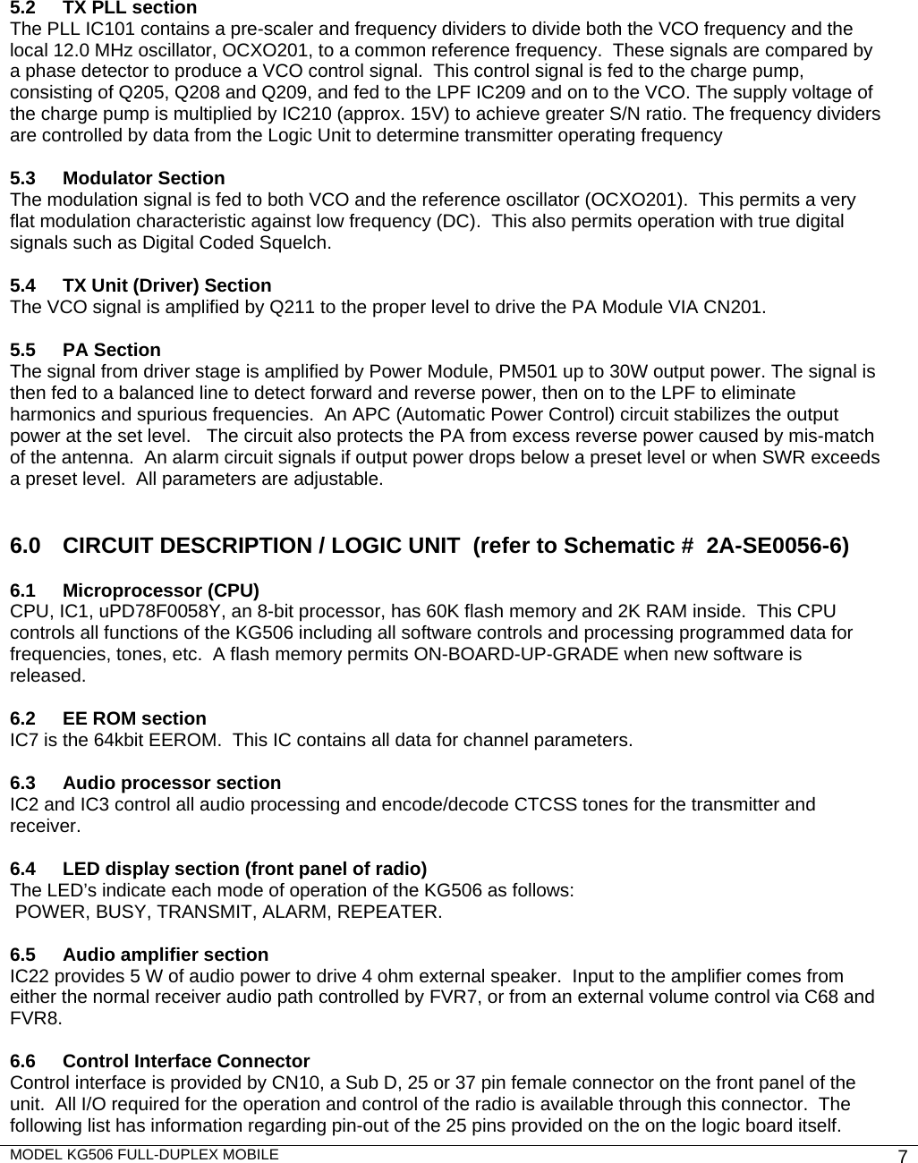 MODEL KG506 FULL-DUPLEX MOBILE    7            5.2   TX PLL section   The PLL IC101 contains a pre-scaler and frequency dividers to divide both the VCO frequency and the local 12.0 MHz oscillator, OCXO201, to a common reference frequency.  These signals are compared by a phase detector to produce a VCO control signal.  This control signal is fed to the charge pump, consisting of Q205, Q208 and Q209, and fed to the LPF IC209 and on to the VCO. The supply voltage of the charge pump is multiplied by IC210 (approx. 15V) to achieve greater S/N ratio. The frequency dividers are controlled by data from the Logic Unit to determine transmitter operating frequency  5.3 Modulator Section The modulation signal is fed to both VCO and the reference oscillator (OCXO201).  This permits a very flat modulation characteristic against low frequency (DC).  This also permits operation with true digital signals such as Digital Coded Squelch.   5.4  TX Unit (Driver) Section The VCO signal is amplified by Q211 to the proper level to drive the PA Module VIA CN201.    5.5 PA Section The signal from driver stage is amplified by Power Module, PM501 up to 30W output power. The signal is then fed to a balanced line to detect forward and reverse power, then on to the LPF to eliminate harmonics and spurious frequencies.  An APC (Automatic Power Control) circuit stabilizes the output power at the set level.   The circuit also protects the PA from excess reverse power caused by mis-match of the antenna.  An alarm circuit signals if output power drops below a preset level or when SWR exceeds a preset level.  All parameters are adjustable.   6.0   CIRCUIT DESCRIPTION / LOGIC UNIT  (refer to Schematic #  2A-SE0056-6)  6.1 Microprocessor (CPU) CPU, IC1, uPD78F0058Y, an 8-bit processor, has 60K flash memory and 2K RAM inside.  This CPU controls all functions of the KG506 including all software controls and processing programmed data for frequencies, tones, etc.  A flash memory permits ON-BOARD-UP-GRADE when new software is released.  6.2  EE ROM section IC7 is the 64kbit EEROM.  This IC contains all data for channel parameters.  6.3  Audio processor section IC2 and IC3 control all audio processing and encode/decode CTCSS tones for the transmitter and receiver.   6.4  LED display section (front panel of radio) The LED’s indicate each mode of operation of the KG506 as follows:  POWER, BUSY, TRANSMIT, ALARM, REPEATER.  6.5  Audio amplifier section IC22 provides 5 W of audio power to drive 4 ohm external speaker.  Input to the amplifier comes from either the normal receiver audio path controlled by FVR7, or from an external volume control via C68 and FVR8.  6.6  Control Interface Connector Control interface is provided by CN10, a Sub D, 25 or 37 pin female connector on the front panel of the unit.  All I/O required for the operation and control of the radio is available through this connector.  The following list has information regarding pin-out of the 25 pins provided on the on the logic board itself. 