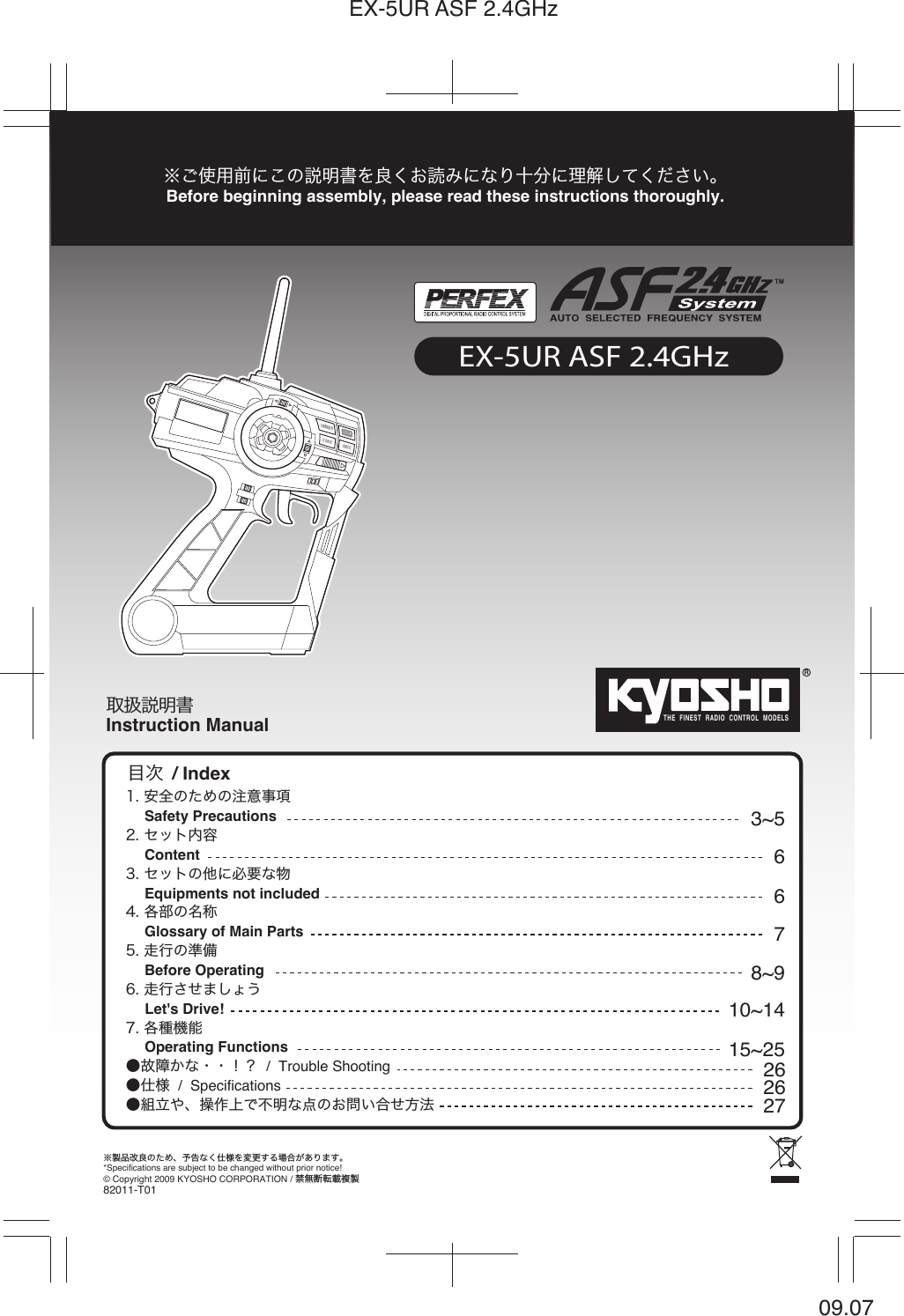 THE  FINEST  RADIO  CONTROL  MODELSRInstruction Manual※製品改良のため、予告なく仕様を変更する場合があります。*Specifications are subject to be changed without prior notice!※ご使用前にこの説明書を良くお読みになり十分に理解してください。Before beginning assembly, please read these instructions thoroughly.© Copyright 2009 KYOSHO CORPORATION / 禁無断転載複製82011-T01取扱説明書1. 安全のための注意事項     Safety Precautions2. セット内容     Content  3. セットの他に必要な物     Equipments not included 4. 各部の名称     Glossary of Main Parts  5. 走行の準備     Before Operating6. 走行させましょう     Let&apos;s Drive! 7. 各種機能     Operating Functions●故障かな・・！？  /  Trouble Shooting ●仕様  /  Specifications ●組立や、操作上で不明な点のお問い合せ方法/ Index目次3~56678~910~1415~25262627EX-5UR ASF 2.4GHz09.07EX-5UR ASF 2.4GHz