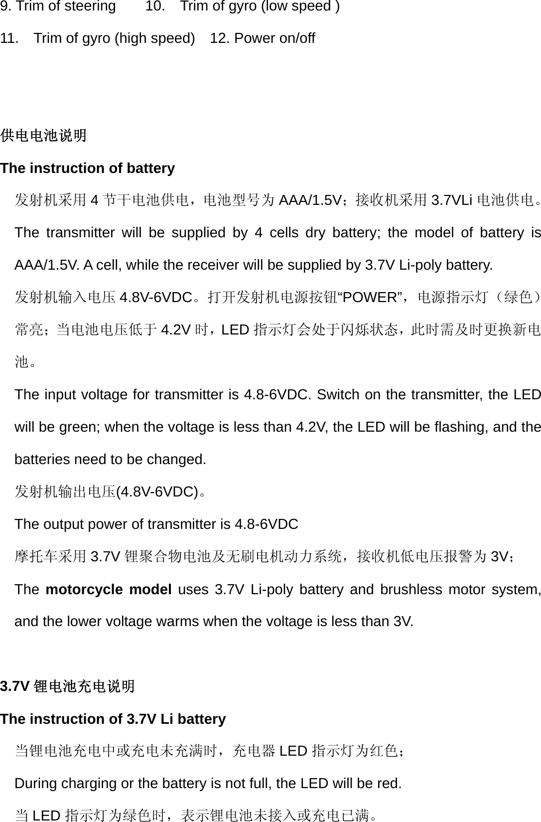 9. Trim of steering        10.    Trim of gyro (low speed )     11.    Trim of gyro (high speed)    12. Power on/off   供电电池说明  The instruction of battery 发射机采用 4节干电池供电，电池型号为 AAA/1.5V；接收机采用 3.7VLi 电池供电。 The transmitter will be supplied by 4 cells dry battery; the model of battery is AAA/1.5V. A cell, while the receiver will be supplied by 3.7V Li-poly battery. 发射机输入电压 4.8V-6VDC。打开发射机电源按钮“POWER”，电源指示灯（绿色）常亮；当电池电压低于 4.2V 时，LED 指示灯会处于闪烁状态，此时需及时更换新电池。 The input voltage for transmitter is 4.8-6VDC. Switch on the transmitter, the LED will be green; when the voltage is less than 4.2V, the LED will be flashing, and the batteries need to be changed. 发射机输出电压(4.8V-6VDC)。 The output power of transmitter is 4.8-6VDC 摩托车采用 3.7V 锂聚合物电池及无刷电机动力系统，接收机低电压报警为 3V； The motorcycle model uses 3.7V Li-poly battery and brushless motor system, and the lower voltage warms when the voltage is less than 3V.  3.7V 锂电池充电说明  The instruction of 3.7V Li battery 当锂电池充电中或充电未充满时，充电器 LED 指示灯为红色； During charging or the battery is not full, the LED will be red. 当LED 指示灯为绿色时，表示锂电池未接入或充电已满。 