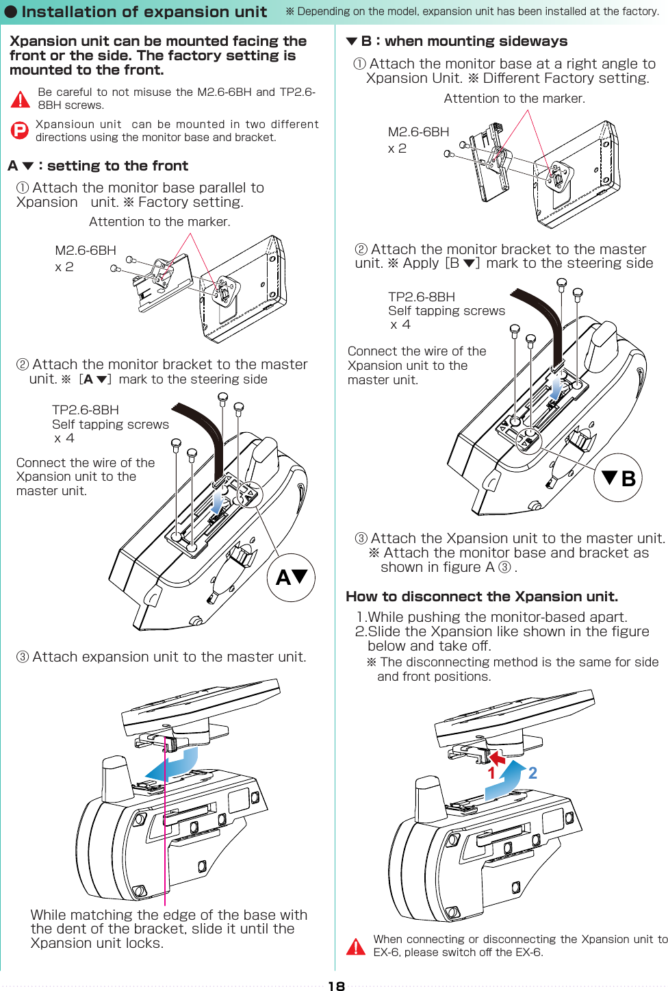 AB18② Attach the monitor bracket to the master 　unit. ※［A▼］mark to the steering side② Attach the monitor bracket to the master 　unit. ※ Apply ［B ▼］ mark to the steering side① Attach the monitor base parallel to Xpansion　unit. ※ Factory setting.※ The disconnecting method is the same for side 　and front positions.① Attach the monitor base at a right angle to 　Xpansion Unit. ※ Di󰮏erent Factory setting.Attention to the marker.Attention to the marker.M2.6-6BHM2.6-6BHx 2x 2x ４x ４TP2.6-8BHSelf tapping screwsTP2.6-8BHSelf tapping screwsConnect the wire of the Xpansion unit to the master unit.Connect the wire of the Xpansion unit to the master unit.③ Attach expansion unit to the master unit.③ Attach the Xpansion unit to the master unit.　※ Attach the monitor base and bracket as 　　　shown in gure A ③ .1.While pushing the monitor-based apart.2.Slide the Xpansion like shown in the gure 　　below and take o󰮏.While matching the edge of the base with the dent of the bracket, slide it until the Xpansion unit locks.A ▼：setting to the frontXpansion unit can be mounted facing the front or the side. The factory setting is mounted to the front.▼ B：when mounting sidewaysHow to disconnect the Xpansion unit.When connecting or  disconnecting the Xpansion unit to EX-6, please switch o󰮏 the EX-6.Be careful  to not  misuse  the  M2.6-6BH  and  TP2.6-8BH screws.Xpansioun  unit    can  be  mounted  in  two  different directions using the monitor base and bracket.P● Installation of expansion unit1  2※Depending on the model, expansion unit has been installed at the factory.