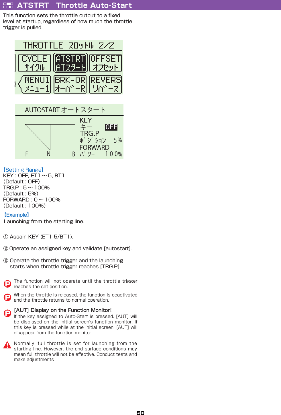 50 KEYﾎﾟｼﾞｼｮﾝキー0FFNFBTRG.P１００FORWARDﾊﾟﾜｰ５%%AUTOSTART オートスタートATSTRT　Throttle Auto-StartThis function sets the throttle output to a xed level at startup, regardless of how much the throttle trigger is pulled.① Assain KEY (ET1-5/BT1).② Operate an assigned key and validate [autostart].③ Operate the throttle trigger and the launching 　 starts when throttle trigger reaches [TRG.P].【Example】Launching from the starting line.【Setting Range】KEY : OFF, ET1 〜 5, BT1（Default : OFF）TRG.P : 5 〜 100%（Default : 5%）FORWARD : 0 〜 100%（Default : 100%）[AUT] Display on the Function Monitor!If the  key  assigned  to Auto-Start is  pressed,  [AUT]  will be displayed  on  the initial  screen&apos;s  function monitor.  If this key is pressed while at  the  initial screen, [AUT] will disappear from the function monitor.The  function  will  not  operate  until  the  throttle  trigger reaches the set position.When the throttle is released, the function is deactivated and the throttle returns to normal operation.PPPNormally,  full  throttle  is  set  for  launching  from  the starting line.  However,  tire  and surface  conditions  may mean full throttle will not be e󰮏ective. Conduct tests and make adjustments