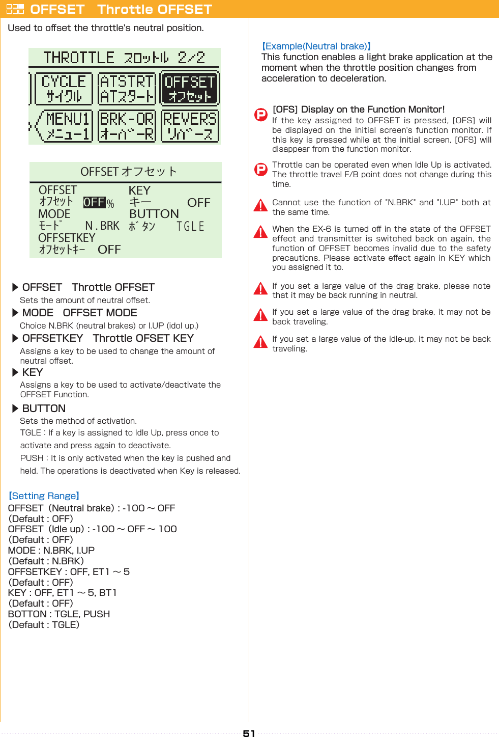 51 KEYﾎﾞﾀﾝキー0FFBUTTONＴＧＬＥMODEﾓｰﾄﾞN . BRK%OFFSETｵﾌｾｯﾄOFFSETKEYｵﾌｾｯﾄｷｰOFFOFFOFFSET オフセットOFFSET　Throttle OFFSETUsed to o󰮏set the throttle&apos;s neutral position.【Example(Neutral brake)】This function enables a light brake application at the moment when the throttle position changes from acceleration to deceleration.【Setting Range】OFFSET（Neutral brake） : -100 〜 OFF（Default : OFF）OFFSET（Idle up） : -100 〜 OFF 〜 100（Default : OFF）MODE : N.BRK, I.UP（Default : N.BRK）OFFSETKEY : OFF, ET1 〜 5（Default : OFF）KEY : OFF, ET1 〜 5, BT1（Default : OFF）BOTTON : TGLE, PUSH（Default : TGLE）[OFS] Display on the Function Monitor!If  the  key  assigned  to  OFFSET  is  pressed,  [OFS]  will be displayed  on  the initial  screen&apos;s  function monitor.  If this key is pressed while at the initial screen, [OFS] will disappear from the function monitor.Throttle can be operated even when Idle Up is activated. The throttle travel F/B point does not change during this time.PPWhen the EX-6 is turned o󰮏 in the state of the OFFSET effect  and  transmitter  is  switched  back  on  again,  the function of  OFFSET  becomes invalid  due  to the  safety precautions. Please activate  e󰮏ect  again  in KEY which you assigned it to.If you  set  a large  value  of the  drag  brake, please  note that it may be back running in neutral.If you set a large value of the drag brake, it may not be back traveling.If you set a large value of the idle-up, it may not be back traveling.Cannot use  the  function  of  &quot;N.BRK&quot;  and  &quot;I.UP&quot; both  at the same time.▶ OFFSET　Throttle OFFSET　Sets the amount of neutral o󰮏set.▶ MODE　OFFSET MODE　Choice N.BRK (neutral brakes) or I.UP (idol up.)▶ OFFSETKEY　Throttle OFSET KEY　Assigns a key to be used to change the amount of 　 neutral o󰮏set.▶ KEY　　Assigns a key to be used to activate/deactivate the  　OFFSET Function.▶ BUTTON　　Sets the method of activation. 　 TGLE：If a key is assigned to Idle Up, press once to 　　 activate and press again to deactivate.　 PUSH：It is only activated when the key is pushed and  　held. The operations is deactivated when Key is released.