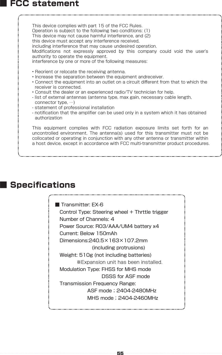 This device complies with part 15 of the FCC Rules.Operation is subject to the following two conditions: (1)This device may not cause harmful interference, and (2)this device must accept any interference received,including interference that may cause undesired operation.Modiﬁcations  not  expressly  approved  by  this  company  could  void  the  user&apos;s authority to operate the equipment.interference by one or more of the following measures:• Reorient or relocate the receiving antenna.• Increase the separation between the equipment andreceiver.• Connect the equipment into an outlet on a circuit diﬀerent from that to which the   receiver is connected.• Consult the dealer or an experienced radio/TV technician for help.- list of external antennas (antenna type, max gain, necessary cable length,   connector type, …)- statement of professional installation- notiﬁcation that the ampliﬁer can be used only in a system which it has obtained   authorizationThis  equipment  complies  with  FCC  radiation  exposure  limits  set  forth  for  an uncontrolled  environment.  The  antenna(s)  used  for  this  transmitter  must  not  be collocated or operating in conjunction with any other antenna or transmitter within a host device, except in accordance with FCC multi-transmitter product procedures.■ Transmitter: EX-6 Control Type: Steering wheel + Thrttle trigger Number of Channels: 4 Power Source: R03/AAA/UM4 battery x4 Current: Below 150mAh Dimensions:240.5×163×107.2mm        (including protrusions) Weight: 510g (not including batteries)      ※Expansion unit has been installed. Modulation Type: FHSS for MHS mode                              DSSS for ASF mode Transmission Frequency Range:       ASF mode；2404-2480MHz       MHS mode；2404-2460MHz55■ FCC statement■ Specications