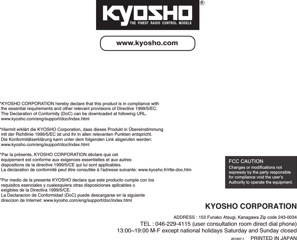 RTHE  FINEST  RADIO  CONTROL  MODELSKYOSHO CORPORATIONADDRESS : 153 Funako Atsugi, Kanagawa Zip code 243-0034TEL : 046-229-4115 (user consultation room direct dial phone)13:00~19:00 M-F except national holidays Saturday and Sunday closedPRINTED IN JAPANwww.kyosho.com201507-1FCC CAUTIONChanges or modifications not expressly by the party responsible for compliance void the user’s Authority to operate the equipment. *KYOSHO CORPORATION hereby declare that this product is in compliance with  the essential requirements and other relevant provisions of Directive 1999/5/EC.   The Declaration of Conformity (DoC) can be downloaded at following URL.  www.kyosho.com/eng/support/doc/index.html*Hiermit erklärt die KYOSHO Corporation, dass dieses Produkt in Übereinstimmung  mit der Richtlinie 1999/5/EC ist und ihr in allen relevanten Punkten entspricht.  Die Konformitätserklärung kann unter dem folgenden Link abgerufen werden:  www.kyosho.com/eng/support/doc/index.html*Por medio de la presente KYOSHO declara que este producto cumple con los  requisitos esenciales y cualesquiera otras disposiciones aplicables o  exigibles de la Directiva 1999/5/CE.  La Declaracion de Conformidad (DoC) puede descargarse en la siguiente  direccion de Internet: www.kyosho.com/eng/support/doc/index.html*Par la présente, KYOSHO CORPORATION déclare que cet  équipement est conforme aux exigences essentielles et aux autres  dispositions de la directive 1999/5/CE qui lui sont applicables.  La déclaration de conformité peut être consultée à l&apos;adresse suivante: www.kyosho.fr/rtte-doc.htm