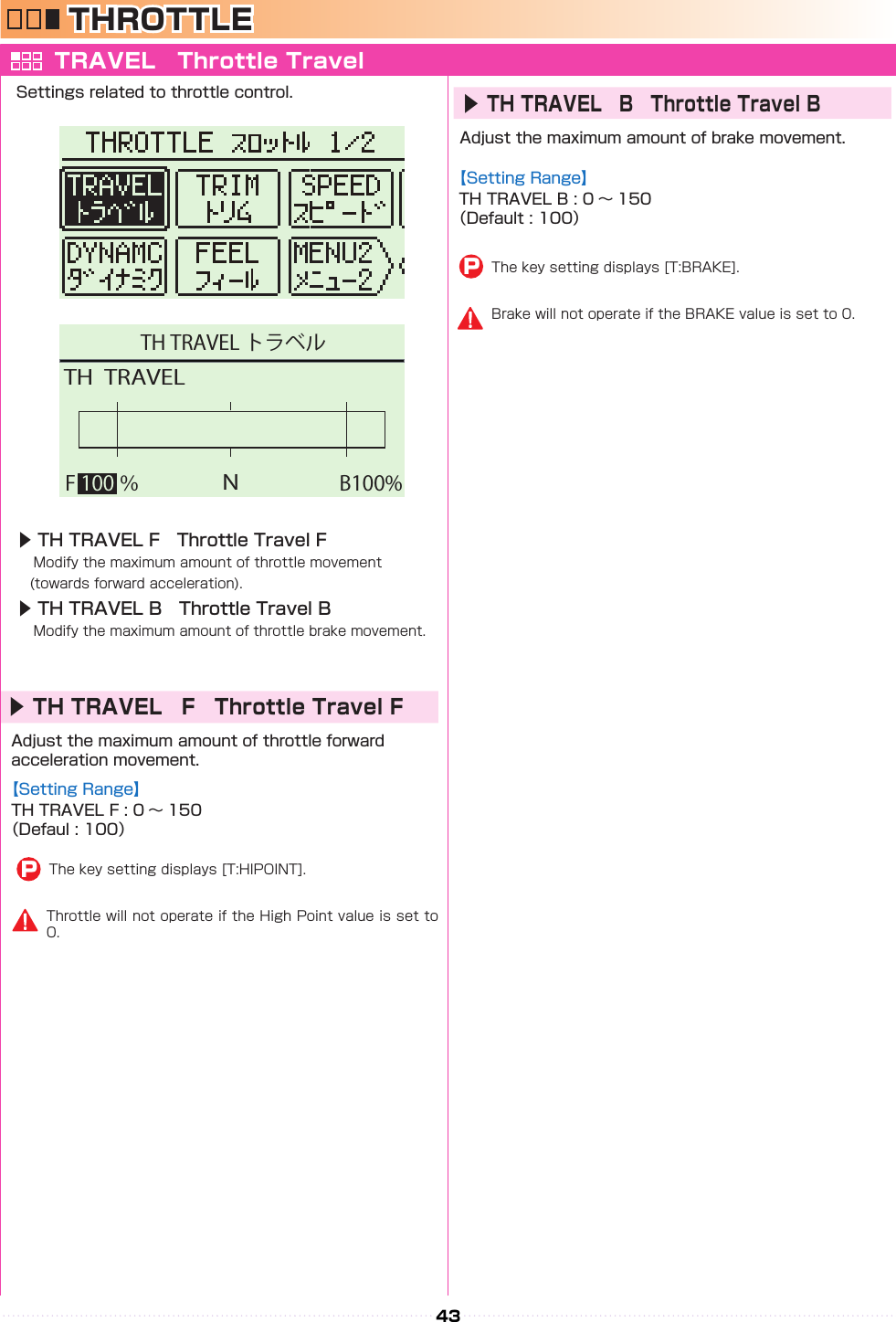 43NB100%TH  TRAVELF 100 ％TH TRAVEL トラベルTHROTTLE TRAVEL　Throttle TravelSettings related to throttle control.▶ TH TRAVEL F　Throttle Travel F　Modify the maximum amount of throttle movement 　(towards forward acceleration).▶ TH TRAVEL B　Throttle Travel B　Modify the maximum amount of throttle brake movement.Adjust the maximum amount of throttle forward acceleration movement.▶TH TRAVEL　F　Throttle Travel FThe key setting displays [T:HIPOINT].PThrottle will not operate if the High Point value is set to 0.Brake will not operate if the BRAKE value is set to 0.Adjust the maximum amount of brake movement.【Setting Range】TH TRAVEL F : 0 〜 150（Defaul : 100）【Setting Range】TH TRAVEL B : 0 〜 150（Default : 100）▶TH TRAVEL　B　Throttle Travel BThe key setting displays [T:BRAKE].P