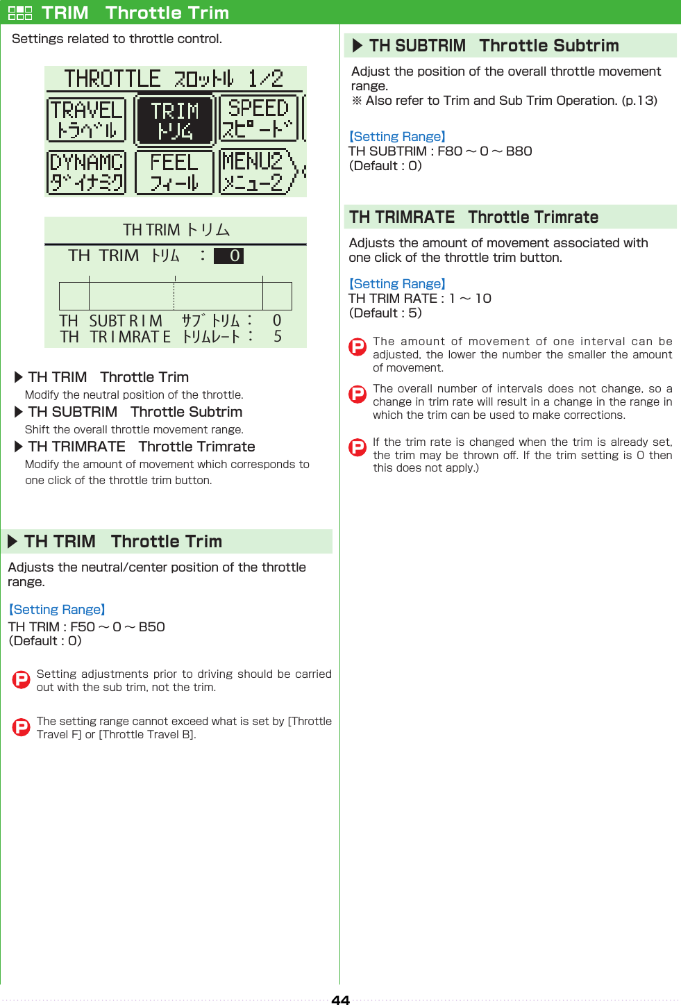 44TH   SUBT R I M TH  TRIM   ： 0ﾄﾘﾑｻﾌﾞﾄﾘﾑ： 0TH   TR I MRAT E ﾄﾘﾑﾚｰﾄ： 5TH TRIM トリムTRIM　Throttle TrimSettings related to throttle control.▶ TH TRIM　Throttle Trim　Modify the neutral position of the throttle.▶ TH SUBTRIM　Throttle Subtrim　Shift the overall throttle movement range.▶ TH TRIMRATE　Throttle Trimrate　Modify the amount of movement which corresponds to 　　 one click of the throttle trim button.Adjusts the neutral/center position of the throttle range.▶TH TRIM　Throttle TrimSetting adjustments  prior  to  driving  should be  carried out with the sub trim, not the trim.PThe setting range cannot exceed what is set by [Throttle Travel F] or [Throttle Travel B].PAdjust the position of the overall throttle movement range. ※ Also refer to Trim and Sub Trim Operation. (p.13)Adjusts the amount of movement associated with one click of the throttle trim button. 【Setting Range】TH TRIM : F50 〜 0 〜 B50（Default : 0）【Setting Range】TH SUBTRIM : F80 〜 0 〜 B80（Default : 0）【Setting Range】TH TRIM RATE : 1 〜 10（Default : 5）▶TH SUBTRIM　Throttle SubtrimTH TRIMRATE　Throttle TrimrateThe  amount  of  movement  of  one  interval  can  be adjusted, the lower  the  number  the  smaller the amount of movement.The  overall  number of  intervals  does  not  change,  so  a change in trim rate will result in a change in the range in which the trim can be used to make corrections.If the trim rate is changed when the trim is  already  set, the trim may be thrown o󰮏. If the trim  setting  is  0  then this does not apply.)PPP