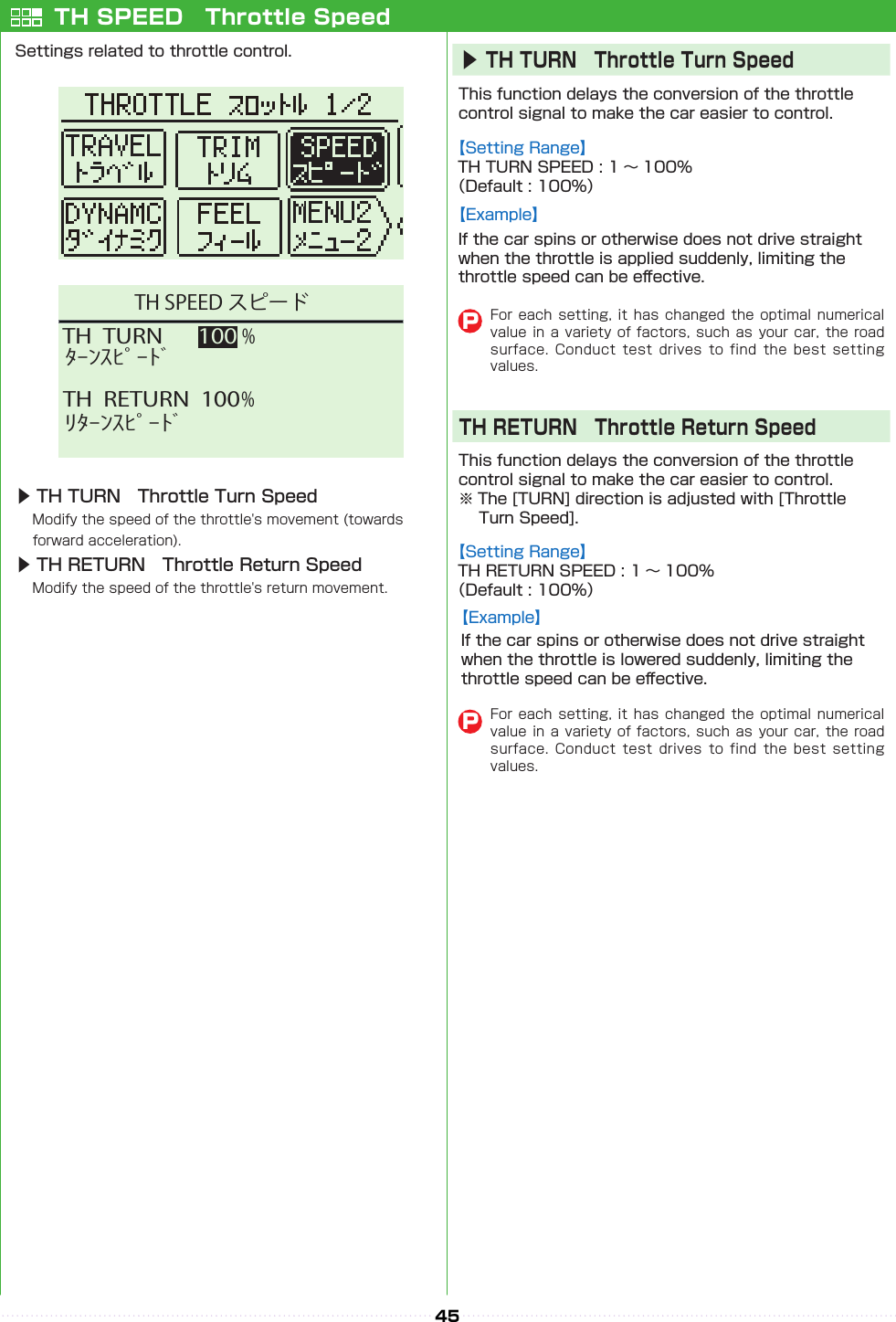 45TH  TURN   100 %TH  RETURN  100 %ﾀｰﾝｽﾋﾟｰﾄﾞﾘﾀｰﾝｽﾋﾟｰﾄﾞTH SPEED スピードTH SPEED　Throttle SpeedSettings related to throttle control.▶ TH TURN　Throttle Turn Speed　Modify the speed of the throttle&apos;s movement (towards　 forward acceleration).▶ TH RETURN　Throttle Return Speed　Modify the speed of the throttle&apos;s return movement.This function delays the conversion of the throttle control signal to make the car easier to control.This function delays the conversion of the throttle control signal to make the car easier to control.※ The [TURN] direction is adjusted with [Throttle 　 Turn Speed].【Setting Range】TH TURN SPEED : 1 〜 100%（Default : 100%）【Setting Range】TH RETURN SPEED : 1 〜 100%（Default : 100%）▶TH TURN　Throttle Turn SpeedTH RETURN　Throttle Return SpeedFor each setting,  it  has  changed the optimal  numerical value in a variety  of  factors,  such  as your car, the  road surface.  Conduct  test  drives  to  find  the  best  setting values.PFor each setting,  it  has  changed the optimal  numerical value in a variety  of  factors,  such  as your car, the  road surface.  Conduct  test  drives  to  find  the  best  setting values.P【Example】If the car spins or otherwise does not drive straight when the throttle is applied suddenly, limiting the throttle speed can be e󰮏ective.【Example】If the car spins or otherwise does not drive straight when the throttle is lowered suddenly, limiting the throttle speed can be e󰮏ective.