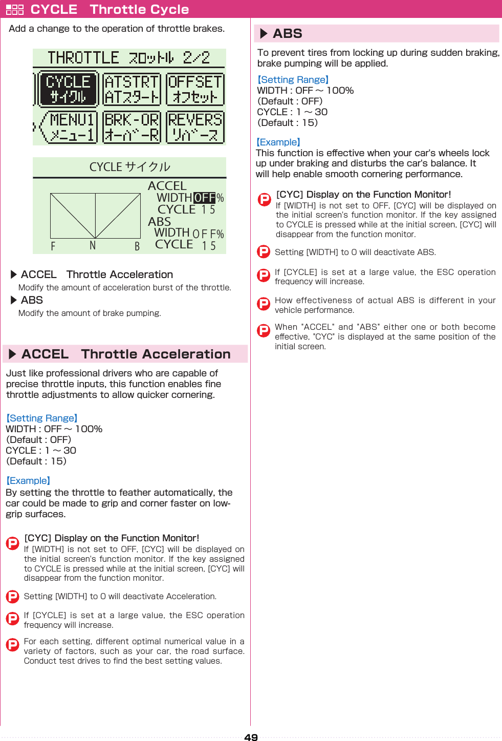 49 ACCEL ABSWIDTH0FFNFBCYCLEＯＦＦ１５WIDTHCYCLE１５%% CYCLE サイクルCYCLE　Throttle CycleAdd a change to the operation of throttle brakes.▶ ACCEL　Throttle Acceleration　Modify the amount of acceleration burst of the throttle.▶ ABS　Modify the amount of brake pumping.Just like professional drivers who are capable of precise throttle inputs, this function enables ne throttle adjustments to allow quicker cornering.To prevent tires from locking up during sudden braking, brake pumping will be applied.【Setting Range】WIDTH : OFF 〜 100%（Default : OFF）CYCLE : 1 〜 30（Default : 15）【Example】By setting the throttle to feather automatically, the car could be made to grip and corner faster on low-grip surfaces.【Example】This function is e󰮏ective when your car&apos;s wheels lock up under braking and disturbs the car&apos;s balance. It will help enable smooth cornering performance.【Setting Range】WIDTH : OFF 〜 100%（Default : OFF）CYCLE : 1 〜 30（Default : 15）▶ ACCEL　Throttle Acceleration▶ ABS[CYC] Display on the Function Monitor!If [WIDTH] is not set  to  OFF,  [CYC]  will  be  displayed  on the initial screen&apos;s function monitor. If the key assigned to CYCLE is pressed while at the initial screen, [CYC] will disappear from the function monitor.[CYC] Display on the Function Monitor!If [WIDTH] is not set  to  OFF,  [CYC]  will  be  displayed on the initial screen&apos;s function monitor. If the key assigned to CYCLE is pressed while at the initial screen, [CYC] will disappear from the function monitor.If  [CYCLE]  is  set  at  a  large  value,  the  ESC  operation frequency will increase.How  effectiveness  of  actual  ABS  is  different  in  your vehicle performance.When  &quot;ACCEL&quot;  and  &quot;ABS&quot;  either  one  or  both  become e󰮏ective, &quot;CYC&quot; is displayed at the same position of the initial screen.If  [CYCLE]  is  set  at  a  large  value,  the  ESC  operation frequency will increase.For each  setting,  different optimal  numerical  value  in a variety  of  factors,  such  as  your  car,  the  road  surface. Conduct test drives to nd the best setting values.Setting [WIDTH] to 0 will deactivate Acceleration.Setting [WIDTH] to 0 will deactivate ABS.PPPPPPPPP