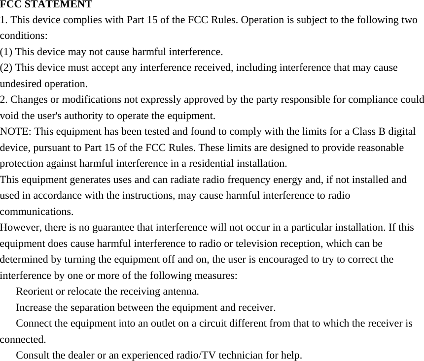 FCC STATEMENT 1. This device complies with Part 15 of the FCC Rules. Operation is subject to the following two conditions: (1) This device may not cause harmful interference. (2) This device must accept any interference received, including interference that may cause undesired operation. 2. Changes or modifications not expressly approved by the party responsible for compliance could void the user's authority to operate the equipment. NOTE: This equipment has been tested and found to comply with the limits for a Class B digital device, pursuant to Part 15 of the FCC Rules. These limits are designed to provide reasonable protection against harmful interference in a residential installation. This equipment generates uses and can radiate radio frequency energy and, if not installed and used in accordance with the instructions, may cause harmful interference to radio communications. However, there is no guarantee that interference will not occur in a particular installation. If this equipment does cause harmful interference to radio or television reception, which can be determined by turning the equipment off and on, the user is encouraged to try to correct the interference by one or more of the following measures:   Reorient or relocate the receiving antenna.   Increase the separation between the equipment and receiver.   Connect the equipment into an outlet on a circuit different from that to which the receiver is connected.   Consult the dealer or an experienced radio/TV technician for help. 