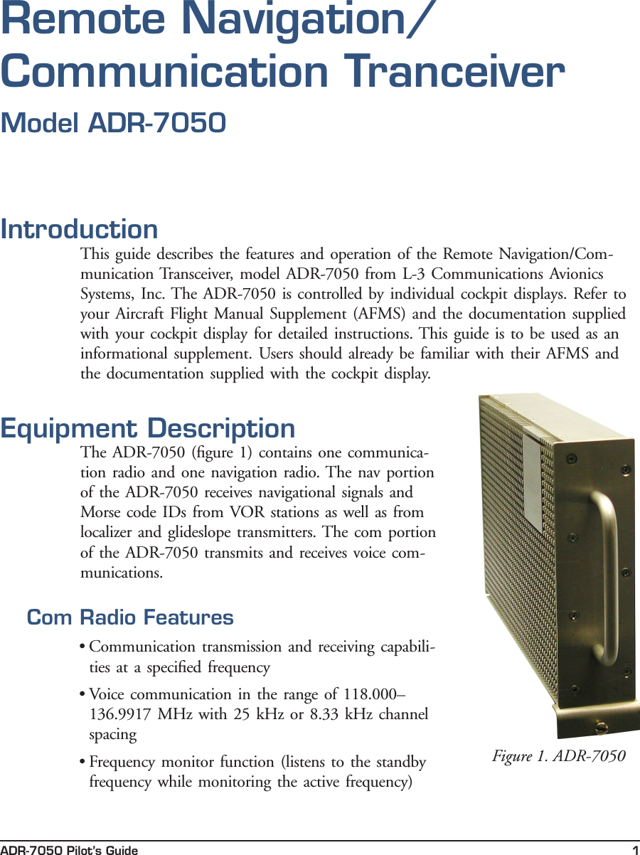 ADR-7050 Pilot’s Guide 1IntroductionThis guide  describes the features and  operation of the Remote Navigation/Com-munication Transceiver, model ADR-7050  from L-3 Communications Avionics Systems, Inc. The ADR-7050 is controlled  by  individual cockpit displays.  Refer to your Aircraft Flight Manual Supplement (AFMS) and the documentation supplied with your cockpit display for detailed instructions. This guide is  to  be  used as  an informational supplement. Users should already be familiar  with their  AFMS and the documentation supplied with the  cockpit display. Equipment DescriptionThe ADR-7050 (ﬁgure 1) contains  one communica-tion radio  and one  navigation radio. The nav  portion of  the ADR-7050 receives navigational signals and Morse code IDs from VOR  stations as well as from localizer and  glideslope transmitters. The com portion of  the ADR-7050 transmits and receives voice com-munications.Com Radio Features• Communication transmission and receiving capabili-ties at  a speciﬁed  frequency• Voice communication  in  the range of  118.000–136.9917 MHz with 25  kHz or 8.33 kHz channel spacing• Frequency monitor function (listens  to  the standby frequency while monitoring the active  frequency)Figure 1. ADR-7050Remote Navigation/ Communication TranceiverModel ADR-7050