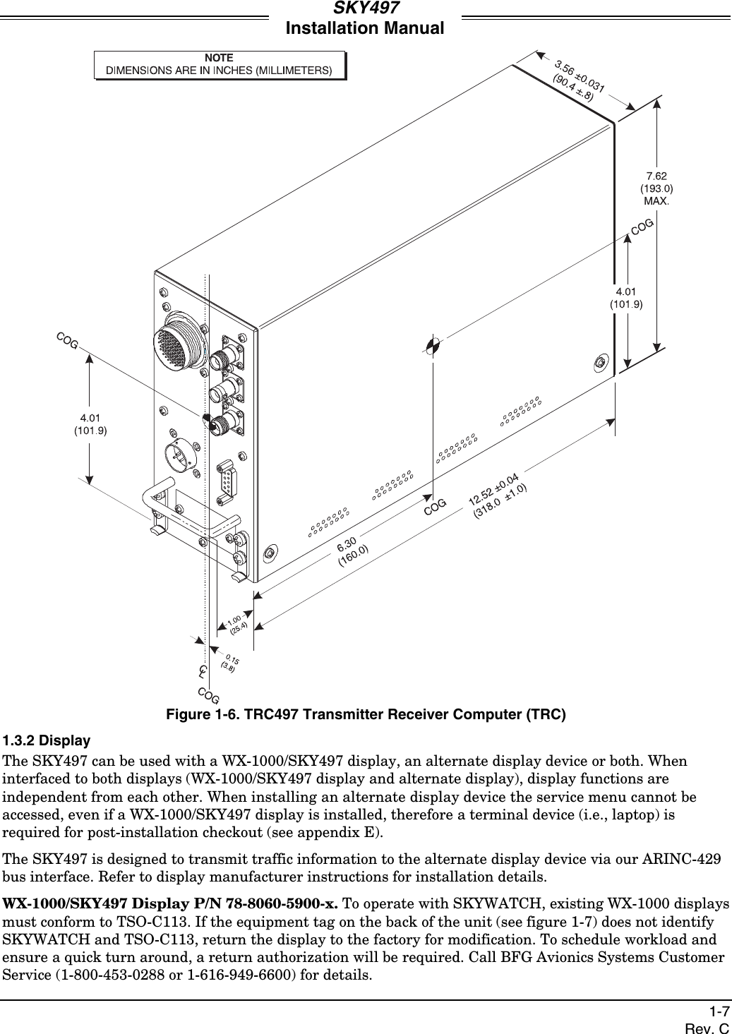 SKY497Installation Manual1-7Rev. CFigure 1-6. TRC497 Transmitter Receiver Computer (TRC)1.3.2 DisplayThe SKY497 can be used with a WX-1000/SKY497 display, an alternate display device or both. Wheninterfaced to both displays (WX-1000/SKY497 display and alternate display), display functions areindependent from each other. When installing an alternate display device the service menu cannot beaccessed, even if a WX-1000/SKY497 display is installed, therefore a terminal device (i.e., laptop) isrequired for post-installation checkout (see appendix E).The SKY497 is designed to transmit traffic information to the alternate display device via our ARINC-429bus interface. Refer to display manufacturer instructions for installation details.WX-1000/SKY497 Display P/N 78-8060-5900-x. To operate with SKYWATCH, existing WX-1000 displaysmust conform to TSO-C113. If the equipment tag on the back of the unit (see figure 1-7) does not identifySKYWATCH and TSO-C113, return the display to the factory for modification. To schedule workload andensure a quick turn around, a return authorization will be required. Call BFG Avionics Systems CustomerService (1-800-453-0288 or 1-616-949-6600) for details.