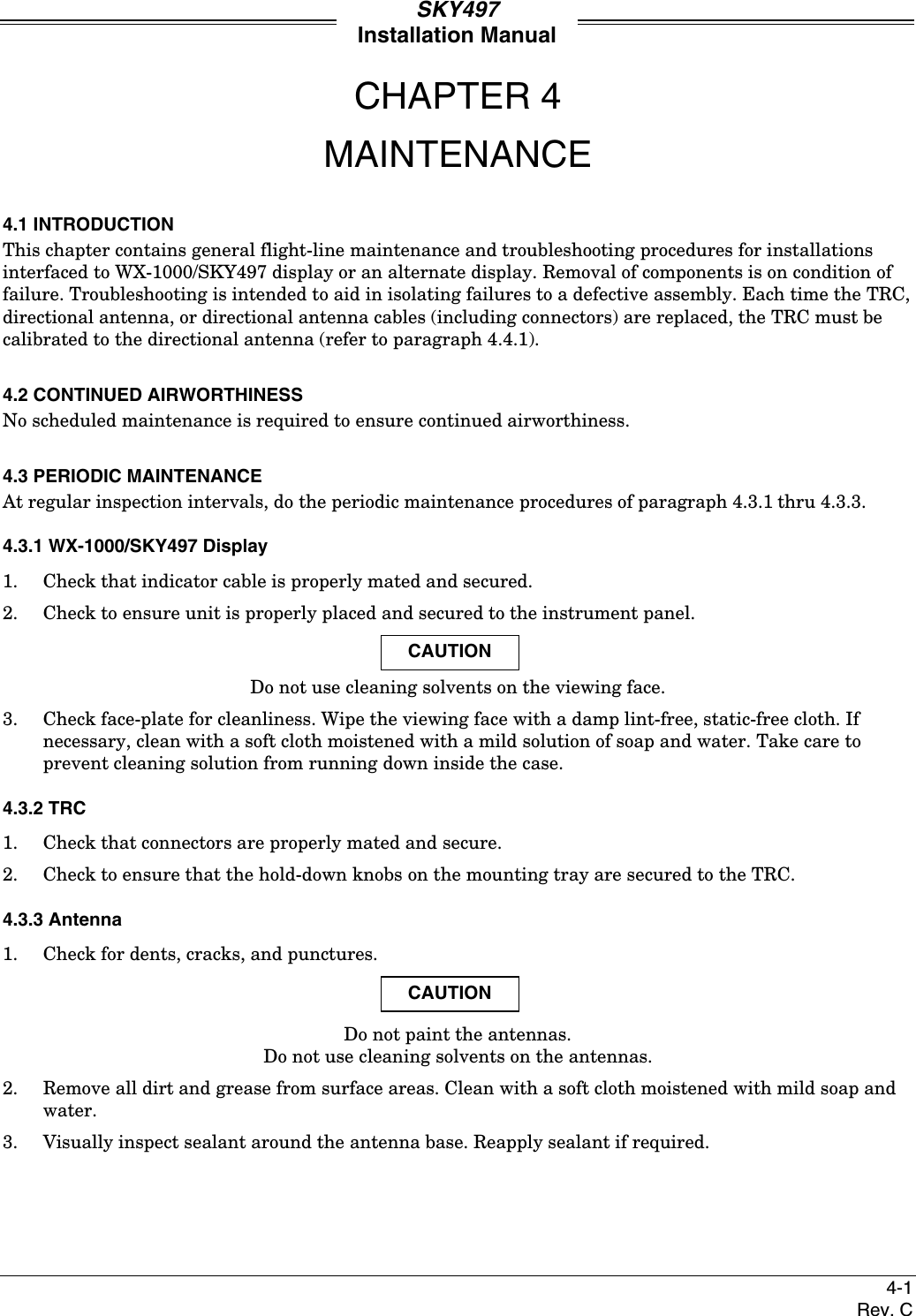 SKY497Installation Manual4-1Rev. CCHAPTER 4MAINTENANCE4.1 INTRODUCTIONThis chapter contains general flight-line maintenance and troubleshooting procedures for installationsinterfaced to WX-1000/SKY497 display or an alternate display. Removal of components is on condition offailure. Troubleshooting is intended to aid in isolating failures to a defective assembly. Each time the TRC,directional antenna, or directional antenna cables (including connectors) are replaced, the TRC must becalibrated to the directional antenna (refer to paragraph 4.4.1).4.2 CONTINUED AIRWORTHINESSNo scheduled maintenance is required to ensure continued airworthiness.4.3 PERIODIC MAINTENANCEAt regular inspection intervals, do the periodic maintenance procedures of paragraph 4.3.1 thru 4.3.3.4.3.1 WX-1000/SKY497 Display1. Check that indicator cable is properly mated and secured.2. Check to ensure unit is properly placed and secured to the instrument panel.CAUTIONDo not use cleaning solvents on the viewing face.3. Check face-plate for cleanliness. Wipe the viewing face with a damp lint-free, static-free cloth. Ifnecessary, clean with a soft cloth moistened with a mild solution of soap and water. Take care toprevent cleaning solution from running down inside the case.4.3.2 TRC1. Check that connectors are properly mated and secure.2. Check to ensure that the hold-down knobs on the mounting tray are secured to the TRC.4.3.3 Antenna1. Check for dents, cracks, and punctures.CAUTIONDo not paint the antennas.Do not use cleaning solvents on the antennas.2. Remove all dirt and grease from surface areas. Clean with a soft cloth moistened with mild soap andwater.3. Visually inspect sealant around the antenna base. Reapply sealant if required.