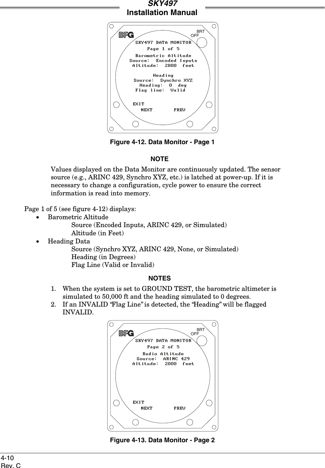 SKY497Installation Manual4-10Rev. CFigure 4-12. Data Monitor - Page 1NOTEValues displayed on the Data Monitor are continuously updated. The sensorsource (e.g., ARINC 429, Synchro XYZ, etc.) is latched at power-up. If it isnecessary to change a configuration, cycle power to ensure the correctinformation is read into memory.Page 1 of 5 (see figure 4-12) displays:• Barometric AltitudeSource (Encoded Inputs, ARINC 429, or Simulated)Altitude (in Feet)• Heading DataSource (Synchro XYZ, ARINC 429, None, or Simulated)Heading (in Degrees)Flag Line (Valid or Invalid)NOTES1.  When the system is set to GROUND TEST, the barometric altimeter issimulated to 50,000 ft and the heading simulated to 0 degrees.2.  If an INVALID “Flag Line” is detected, the “Heading” will be flaggedINVALID.Figure 4-13. Data Monitor - Page 2