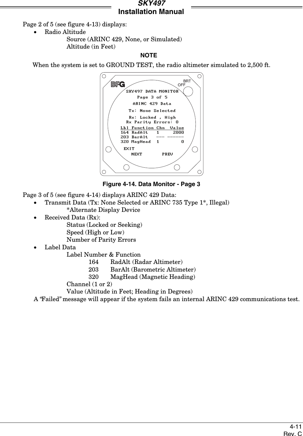 SKY497Installation Manual4-11Rev. CPage 2 of 5 (see figure 4-13) displays:• Radio AltitudeSource (ARINC 429, None, or Simulated)Altitude (in Feet)NOTEWhen the system is set to GROUND TEST, the radio altimeter simulated to 2,500 ft.Figure 4-14. Data Monitor - Page 3Page 3 of 5 (see figure 4-14) displays ARINC 429 Data:• Transmit Data (Tx: None Selected or ARINC 735 Type 1*, Illegal)*Alternate Display Device• Received Data (Rx):Status (Locked or Seeking)Speed (High or Low)Number of Parity Errors• Label DataLabel Number &amp; Function164 RadAlt (Radar Altimeter)203 BarAlt (Barometric Altimeter)320 MagHead (Magnetic Heading)Channel (1 or 2)Value (Altitude in Feet; Heading in Degrees)A “Failed” message will appear if the system fails an internal ARINC 429 communications test.