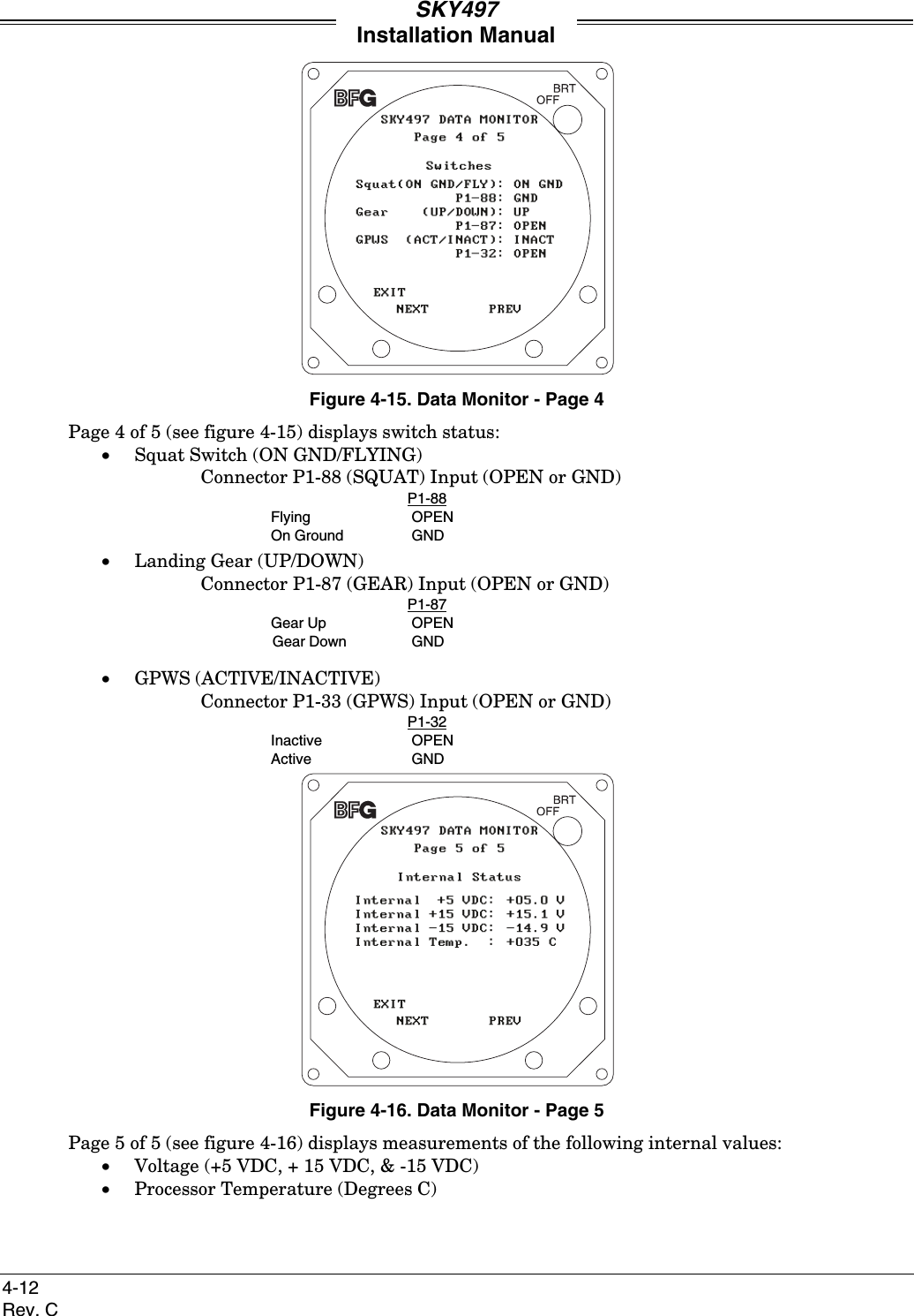 SKY497Installation Manual4-12Rev. CFigure 4-15. Data Monitor - Page 4Page 4 of 5 (see figure 4-15) displays switch status:• Squat Switch (ON GND/FLYING)Connector P1-88 (SQUAT) Input (OPEN or GND)P1-88Flying OPENOn Ground GND• Landing Gear (UP/DOWN)Connector P1-87 (GEAR) Input (OPEN or GND)P1-87Gear Up OPENGear Down GND• GPWS (ACTIVE/INACTIVE)Connector P1-33 (GPWS) Input (OPEN or GND)P1-32Inactive OPENActive GNDFigure 4-16. Data Monitor - Page 5Page 5 of 5 (see figure 4-16) displays measurements of the following internal values:• Voltage (+5 VDC, + 15 VDC, &amp; -15 VDC)• Processor Temperature (Degrees C)