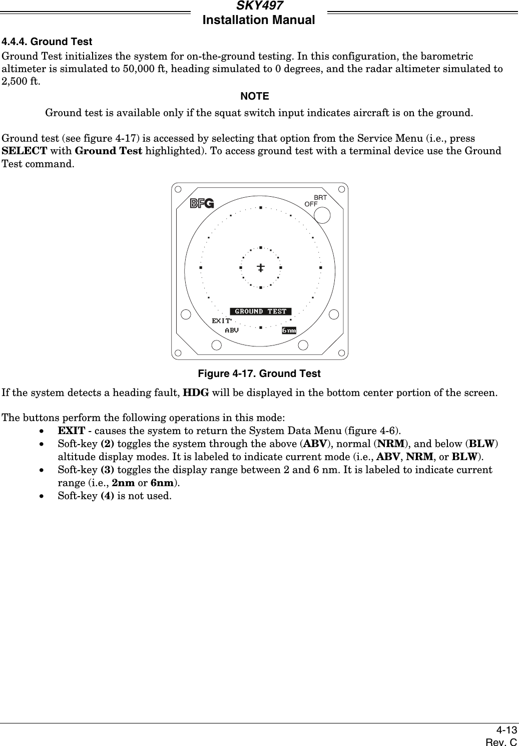 SKY497Installation Manual4-13Rev. C4.4.4. Ground TestGround Test initializes the system for on-the-ground testing. In this configuration, the barometricaltimeter is simulated to 50,000 ft, heading simulated to 0 degrees, and the radar altimeter simulated to2,500 ft.NOTEGround test is available only if the squat switch input indicates aircraft is on the ground.Ground test (see figure 4-17) is accessed by selecting that option from the Service Menu (i.e., pressSELECT with Ground Test highlighted). To access ground test with a terminal device use the GroundTest command.Figure 4-17. Ground TestIf the system detects a heading fault, HDG will be displayed in the bottom center portion of the screen.The buttons perform the following operations in this mode:• EXIT - causes the system to return the System Data Menu (figure 4-6).• Soft-key (2) toggles the system through the above (ABV), normal (NRM), and below (BLW)altitude display modes. It is labeled to indicate current mode (i.e., ABV, NRM, or BLW).• Soft-key (3) toggles the display range between 2 and 6 nm. It is labeled to indicate currentrange (i.e., 2nm or 6nm).• Soft-key (4) is not used.