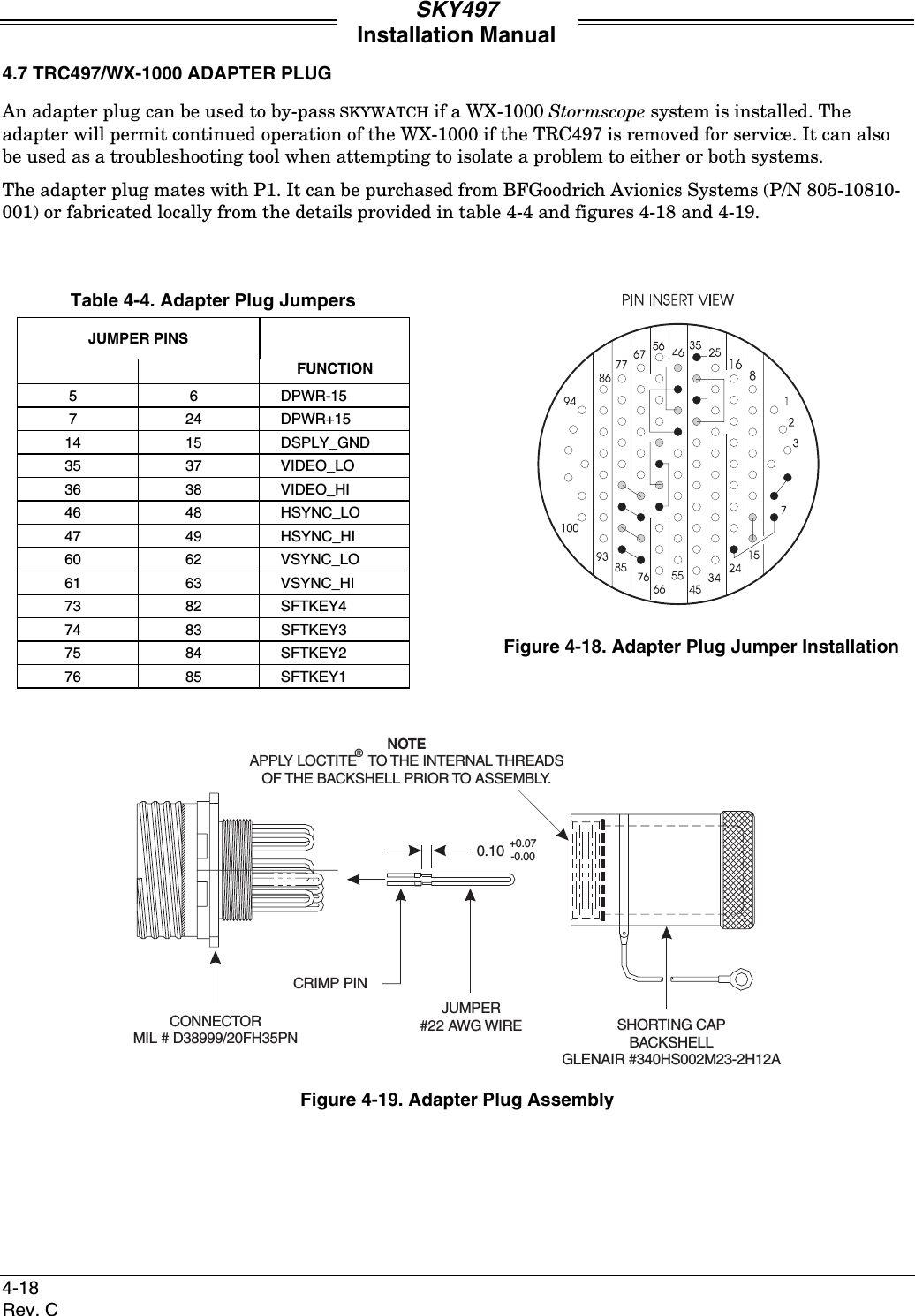 SKY497Installation Manual4-18Rev. C4.7 TRC497/WX-1000 ADAPTER PLUGAn adapter plug can be used to by-pass SKYWATCH if a WX-1000 Stormscope system is installed. Theadapter will permit continued operation of the WX-1000 if the TRC497 is removed for service. It can alsobe used as a troubleshooting tool when attempting to isolate a problem to either or both systems.The adapter plug mates with P1. It can be purchased from BFGoodrich Avionics Systems (P/N 805-10810-001) or fabricated locally from the details provided in table 4-4 and figures 4-18 and 4-19.Table 4-4. Adapter Plug JumpersJUMPER PINSFUNCTION56DPWR-15724DPWR+1514 15 DSPLY_GND35 37 VIDEO_LO36 38 VIDEO_HI46 48 HSYNC_LO47 49 HSYNC_HI60 62 VSYNC_LO61 63 VSYNC_HI73 82 SFTKEY474 83 SFTKEY375 84 SFTKEY276 85 SFTKEY1Figure 4-18. Adapter Plug Jumper InstallationCONNECTORMIL # D38999/20FH35PNCRIMP PINJUMPER#22 AWG WIRE SHORTING CAPBACKSHELLGLENAIR #340HS002M23-2H12A0.10+0.07-0.00NOTEAPPLY LOCTITE TO THE INTERNAL THREADSOF THE BACKSHELL PRIOR TO ASSEMBLY.®Figure 4-19. Adapter Plug Assembly